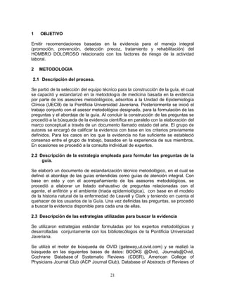 1   OBJETIVO

Emitir recomendaciones basadas en la evidencia para el manejo integral
(promoción, prevención, detección precoz, tratamiento y rehabilitación) del
HOMBRO DOLOROSO relacionado con los factores de riesgo de la actividad
laboral.

2   METODOLOGIA

2.1 Descripción del proceso.

Se partió de la selección del equipo técnico para la construcción de la guía, el cual
se capacitó y estandarizó en la metodología de medicina basada en la evidencia
por parte de los asesores metodológicos, adscritos a la Unidad de Epidemiología
Clínica (UECB) de la Pontificia Universidad Javeriana. Posteriormente se inició el
trabajo conjunto con el asesor metodológico designado, para la formulación de las
preguntas y el abordaje de la guía. Al concluir la construcción de las preguntas se
procedió a la búsqueda de la evidencia científica en paralelo con la elaboración del
marco conceptual a través de un documento llamado estado del arte. El grupo de
autores se encargó de calificar la evidencia con base en los criterios previamente
definidos. Para los casos en los que la evidencia no fue suficiente se estableció
consenso entre el grupo de trabajo, basados en la experiencia de sus miembros.
En ocasiones se procedió a la consulta individual de expertos.

2.2 Descripción de la estrategia empleada para formular las preguntas de la
     guía.

Se elaboró un documento de estandarización técnico metodológico, en el cual se
definió el abordaje de las guías entendidas como guías de atención integral. Con
base en esto y con el acompañamiento de los asesores metodológicos, se
procedió a elaborar un listado exhaustivo de preguntas relacionadas con el
agente, el anfitrión y el ambiente (triada epidemiológica), con base en el modelo
de la historia natural de la enfermedad de Leavell y Clark y teniendo en cuenta el
quehacer de los usuarios de la Guía. Una vez definidas las preguntas, se procedió
a buscar la evidencia disponible para cada una de ellas.

2.3 Descripción de las estrategias utilizadas para buscar la evidencia

Se utilizaron estrategias estándar formuladas por los expertos metodológicos y
desarrolladas conjuntamente con los bibliotecólogos de la Pontificia Universidad
Javeriana.

Se utilizó el motor de búsqueda de OVID (gateway.ut.ovid.com) y se realizó la
búsqueda en las siguientes bases de datos: BOOKS @Ovid, Journals@Ovid,
Cochrane Database of Systematic Reviews (CDSR), American College of
Physicians Journal Club (ACP Journal Club), Database of Abstracts of Reviews of


                                         21
 