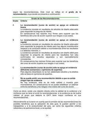 según las recomendaciones. Este nivel se refleja en el grado de la
recomendación, cuya escala se presenta a continuación:

                         Grado de las Recomendaciones
Grado       Criterio

A           La recomendación (curso de acción) se apoya en evidencia
            buena
            La evidencia consiste en resultados de estudios de diseño adecuado
            para responder la pregunta de interés.
            En consecuencia hay razones muy firmes para suponer que los
            beneficios del curso de acción superan sus riesgos o sus costos.

B           La recomendación (curso de acción) se apoya en evidencia
            regular
            La evidencia consiste en resultados de estudios de diseño adecuado
            para responder la pregunta de interés pero hay alguna incertidumbre
            respecto a la conclusión debido a inconsistencias entre los resultados
            o a defectos menores, o
            La evidencia consiste en resultados de estudios con diseño débil para
            responder la pregunta de interés pero los resultados han sido
            confirmados en estudios separados y son razonablemente
            consistentes.
            En consecuencia hay razones firmes para suponer que los beneficios
            del curso de acción superan sus riesgos o sus costos.

C           La recomendación (curso de acción) sólo se apoya en evidencia
            deficiente (consensos u opiniones de expertos)
            Para algunos desenlaces no se han adelantado estudios y la práctica
            sólo se basa en opiniones de expertos.

I           No se puede emitir una recomendación debido a que no existe
            ningún tipo de evidencia
            No hay evidencia, ésta es de mala calidad o muestra gran
            inconsistencia. En consecuencia no se puede establecer un balance
            entre los beneficios y los riesgos o los costos del curso de acción.

    Como es obvio, existe una relación directa entre la calidad de la evidencia y la
    confianza que se tiene al emitir la recomendaciones; si la evidencia es de buena
    calidad, el grupo que elabora la GATI tiene mayor confianza en sus
    recomendaciones.

    Adicionalmente se tuvieron en cuenta para la emisión de las recomendaciones los
    posibles beneficios que la aplicación de esta guía, le puedan aportar a los
    trabajadores y a la productividad del país, así como los siguientes criterios
    referentes a la pertinencia local y a la equidad.


                                           26
 