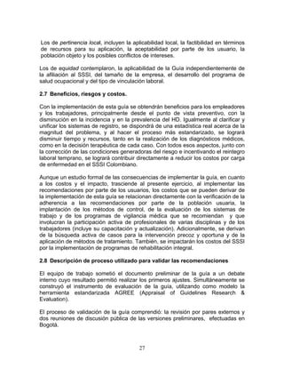 Los de pertinencia local, incluyen la aplicabilidad local, la factibilidad en términos
de recursos para su aplicación, la aceptabilidad por parte de los usuario, la
población objeto y los posibles conflictos de intereses.

Los de equidad contemplaron, la aplicabilidad de la Guía independientemente de
la afiliación al SSSI, del tamaño de la empresa, el desarrollo del programa de
salud ocupacional y del tipo de vinculación laboral.

2.7 Beneficios, riesgos y costos.

Con la implementación de esta guía se obtendrán beneficios para los empleadores
y los trabajadores, principalmente desde el punto de vista preventivo, con la
disminución en la incidencia y en la prevalencia del HD. Igualmente al clarificar y
unificar los sistemas de registro, se dispondrá de una estadística real acerca de la
magnitud del problema, y al hacer el proceso más estandarizado, se logrará
disminuir tiempo y recursos, tanto en la realización de los diagnósticos médicos,
como en la decisión terapéutica de cada caso. Con todos esos aspectos, junto con
la corrección de las condiciones generadoras del riesgo e incentivando el reintegro
laboral temprano, se logrará contribuir directamente a reducir los costos por carga
de enfermedad en el SSSI Colombiano.

Aunque un estudio formal de las consecuencias de implementar la guía, en cuanto
a los costos y el impacto, trasciende al presente ejercicio, al implementar las
recomendaciones por parte de los usuarios, los costos que se pueden derivar de
la implementación de esta guía se relacionan directamente con la verificación de la
adherencia a las recomendaciones por parte de la población usuaria, la
implantación de los métodos de control, de la evaluación de los sistemas de
trabajo y de los programas de vigilancia médica que se recomiendan y que
involucran la participación activa de profesionales de varias disciplinas y de los
trabajadores (incluye su capacitación y actualización). Adicionalmente, se derivan
de la búsqueda activa de casos para la intervención precoz y oportuna y de la
aplicación de métodos de tratamiento. También, se impactarán los costos del SSSI
por la implementación de programas de rehabilitación integral.

2.8 Descripción de proceso utilizado para validar las recomendaciones

El equipo de trabajo sometió el documento preliminar de la guía a un debate
interno cuyo resultado permitió realizar los primeros ajustes. Simultáneamente se
construyó el instrumento de evaluación de la guía, utilizando como modelo la
herramienta estandarizada AGREE (Appraisal of Guidelines Research &
Evaluation).

El proceso de validación de la guía comprendió: la revisión por pares externos y
dos reuniones de discusión pública de las versiones preliminares, efectuadas en
Bogotá.



                                         27
 