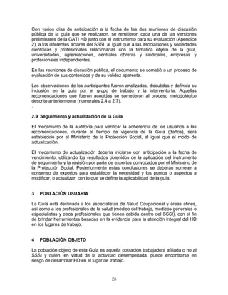 Con varios días de anticipación a la fecha de las dos reuniones de discusión
pública de la guía que se realizaron, se remitieron cada una de las versiones
preliminares de la GATI HD junto con el instrumento para su evaluación (Apéndice
2), a los diferentes actores del SSSI, al igual que a las asociaciones y sociedades
científicas y profesionales relacionadas con la temática objeto de la guía,
universidades, agremiaciones, centrales obreras y sindicatos, empresas y
profesionales independientes.

En las reuniones de discusión pública, el documento se sometió a un proceso de
evaluación de sus contenidos y de su validez aparente.

Las observaciones de los participantes fueron analizadas, discutidas y definida su
inclusión en la guía por el grupo de trabajo y la interventoría. Aquellas
recomendaciones que fueron acogidas se sometieron al proceso metodológico
descrito anteriormente (numerales 2.4 a 2.7).
.

2.9 Seguimiento y actualización de la Guía

El mecanismo de la auditoría para verificar la adherencia de los usuarios a las
recomendaciones, durante el tiempo de vigencia de la Guía (3años), será
establecido por el Ministerio de la Protección Social, al igual que el modo de
actualización.

El mecanismo de actualización debería iniciarse con anticipación a la fecha de
vencimiento, utilizando los resultados obtenidos de la aplicación del instrumento
de seguimiento y la revisión por parte de expertos convocados por el Ministerio de
la Protección Social. Posteriormente estas conclusiones se deberán someter a
consenso de expertos para establecer la necesidad y los puntos o aspectos a
modificar, o actualizar, con lo que se define la aplicabilidad de la guía.


3   POBLACIÓN USUARIA

La Guía está destinada a los especialistas de Salud Ocupacional y áreas afines,
así como a los profesionales de la salud (médico del trabajo, médicos generales o
especialistas y otros profesionales que tienen cabida dentro del SSSI), con el fin
de brindar herramientas basadas en la evidencia para la atención integral del HD
en los lugares de trabajo.


4   POBLACIÓN OBJETO

La población objeto de esta Guía es aquella población trabajadora afiliada o no al
SSSI y quien, en virtud de la actividad desempeñada, puede encontrarse en
riesgo de desarrollar HD en el lugar de trabajo.



                                        28
 