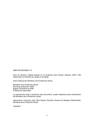 ISBN 978-958-98067-1-5

Guia de atencion integral basada en la evidencia para hombro doloroso (GATI- HD)
relacionado con factores de riesgo en el trabajo

Autor Institucional: Ministerio de la Protección Social

Ministerio de la Protección Social
Año de la publicación: 2006
Bogotá, Diciembre de 2006
© Derechos reservados

La reproducción total o parcial de este documento, puede realizarse previa autorización
del Ministerio de la Protección Social.

Interventoría: Francisco José Tafur Sacipa, Dirección General de Riesgos Profesionales,
Ministerio de la Protección Social

Impresión:




                                              3
 