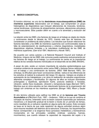 6   MARCO CONCEPTUAL


El hombro doloroso, es uno de los desórdenes musculoesqueléticos (DME) de
miembros superiores relacionados con el trabajo, que comprenden un grupo
heterogéneo de diagnósticos que incluyen alteraciones de músculos, tendones,
vainas tendinosas, síndromes de atrapamientos nerviosos, alteraciones articulares
y neurovasculares. Ellos pueden diferir en cuanto a la severidad y evolución del
cuadro.

La relación entre los DME y los factores de riesgo en el trabajo es objeto de interés
y controversia desde la década de 1970, cuando este tipo de lesiones fue
considerado un problema de salud pública. Los estudios que buscan relacionar los
factores laborales y los DME de miembros superiores son controversiales dada la
falta de estandarización de clasificaciones y criterios diagnósticos, modalidades
diagnósticas objetivas limitadas y la naturaleza multifactorial de los DME de
miembros superiores. (Gerr el al 1991, Mackinnon y Novak 1997).

De acuerdo con varios autores y el National Research Council and Institute of
Medicine, ninguno de los DME más comunes puede explicarse exclusivamente por
los factores de riesgo en el trabajo. La controversia se centra en la importancia
relativa de los variados factores individuales en el desarrollo de los DME (NIOSH).

A pesar de esto, existe un número importante de estudios epidemiológicos que
muestran evidencia de asociación entre varios DME y factores físicos relacionados
con el trabajo o una combinación de factores. (NAS 1998 Bernard 1997). Sin
embargo, la dificultad para hacer conclusiones sólidas radica en las diferencias de
los estudios al realizar la evaluación del riesgo: En algunos trabajos se emplea el
autoreporte de los trabajadores y en otros la realización de estudios ergonómicos
altamente complejos y tecnificados. En algunos de ellos se incluyen actividades
prolongadas y repetitivas, ejercitación fuerte, posturas estáticas o forzadas,
vibración, estrés físico localizado, vibración y temperaturas bajas (Bernard 1997).
Mientras que en otros estudios se han relacionado factores de la organización del
trabajo con síntomas en los miembros superiores (Bonger 1993, Moon y Sauter
1996)

El otro término utilizado para calificar los DME es el de lesiones por Trauma
Acumulativo o LTA (Vern Putz, 1997 – Anderson, 1994) en la que se combina el
concepto de trauma, entendido como la lesión corporal ocasionada por esfuerzos
mecánicos y el desarrollo gradual de la lesión a través de un período de tiempo,
como resultado de un esfuerzo repetido en alguna parte del cuerpo. Este concepto
se basa en la teoría de que cada repetición de alguna actividad produce algún
micro-trauma resultado del deterioro de la estructura. Entonces, los requerimientos
físicos corresponden a la exigencia física (procesos metabólicos y biomecánicos
incorporados en las principales variables cinéticas –posturas, fuerzas,
movimientos), que cuando rebasan la capacidad de respuesta del sujeto o la


                                         31
 