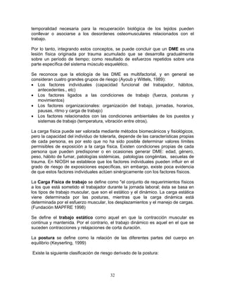 temporalidad necesaria para la recuperación biológica de los tejidos pueden
conllevar o asociarse a los desordenes osteomusculares relacionados con el
trabajo.

Por lo tanto, integrando estos conceptos, se puede concluir que un DME es una
lesión física originada por trauma acumulado que se desarrolla gradualmente
sobre un período de tiempo; como resultado de esfuerzos repetidos sobre una
parte específica del sistema músculo esquelético.

Se reconoce que la etiología de las DME es multifactorial, y en general se
consideran cuatro grandes grupos de riesgo (Ayoub y Wittels, 1989):
• Los factores individuales (capacidad funcional del trabajador, hábitos,
   antecedentes., etc)
• Los factores ligados a las condiciones de trabajo (fuerza, posturas y
   movimientos)
• Los factores organizacionales: organización del trabajo, jornadas, horarios,
   pausas, ritmo y carga de trabajo)
• Los factores relacionados con las condiciones ambientales de los puestos y
   sistemas de trabajo (temperatura, vibración entre otros).

La carga física puede ser valorada mediante métodos biomecánicos y fisiológicos,
pero la capacidad del individuo de tolerarla, depende de las características propias
de cada persona, es por esto que no ha sido posible determinar valores límites
permisibles de exposición a la carga física. Existen condiciones propias de cada
persona que pueden predisponer o en ocasiones generar DME: edad, género,
peso, hábito de fumar, patologías sistémicas, patologías congénitas, secuelas de
trauma. En NIOSH se establece que los factores individuales pueden influir en el
grado de riesgo de exposiciones específicas, sin embargo, existe poca evidencia
de que estos factores individuales actúen sinérgicamente con los factores físicos.

La Carga Física de trabajo se define como "el conjunto de requerimientos físicos
a los que está sometido el trabajador durante la jornada laboral; ésta se basa en
los tipos de trabajo muscular, que son el estático y el dinámico. La carga estática
viene determinada por las posturas, mientras que la carga dinámica está
determinada por el esfuerzo muscular, los desplazamientos y el manejo de cargas.
(Fundación MAPFRE 1998)

Se define el trabajo estático como aquel en que la contracción muscular es
continua y mantenida. Por el contrario, el trabajo dinámico es aquel en el que se
suceden contracciones y relajaciones de corta duración.

La postura se define como la relación de las diferentes partes del cuerpo en
equilibrio (Keyserling, 1999)

Existe la siguiente clasificación de riesgo derivado de la postura:




                                         32
 