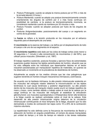 • Postura Prolongada: cuando se adopta la misma postura por el 75% o más de
  la jornada laboral ( 6 horas )
• Postura Mantenida: cuando se adopta una postura biomecánicamente correcta
  (manteniendo los ángulos de confort) por 2 o más horas continuas sin
  posibilidad de cambios. si la postura es biomecánicamente incorrecta, se
  considerará mantenida cuando se mantiene por 20 minutos o más.
• Postura Forzada: cuando se adoptan posturas por fuera de los ángulos de
  confort.
• Posturas Antigravitacionales: posicionamiento del cuerpo o un segmento en
  contra de la gravedad.

La fuerza se refiere a la tensión producida en los músculos por el esfuerzo
requerido para el desempeño de una tarea.

El movimiento es la esencia del trabajo y se define por el desplazamiento de todo
el cuerpo o de uno de sus segmentos en el espacio.

El movimiento repetitivo está dado por los ciclos de trabajo cortos (ciclo menor a
30 segundos o 1 minuto) ó alta concentración de movimientos (> del 50%), que
utilizan pocos músculos. (Silverstein y col, 1987)

El trabajo repetitivo sostenido, posturas forzadas y ejercicio físico de extremidades
superiores pueden lesionar los tejidos periarticulares de hombro, situación que se
ha visto reflejada entre los individuos que desempeñan labores en el sector
industrial caracterizadas por manipulación repetitiva de materiales, en quienes se
ha observado un incremento en la prevalencia de desórdenes de hombro.

Actualmente se acepta en los medios clínicos que las vías patogénicas que
sugieren tendinitis en hombro incluyen mecanismos intrínsecos y extrínsecos.

De acuerdo con la hipótesis intrínseca, la alta presión intramuscular sostenida en
los músculos del manguito rotador deteriora la microcirculación en los tejidos
tendinosos lo cual causa tendinosis y posterior degeneración. La alta presión
dentro de los músculos del manguito rotador puede ocurrir en trabajo repetitivo de
mano y brazo, como también debido a trabajo sobre el nivel de la cabeza por la
carga continua en los músculos del manguito al estabilizar la articulación
glenohumeral. Los musculos supraespinatus e infraespinatus tienen alta tendencia
a la fatiga cuando se realizan actividades sobre el nivel de la cabeza. Este
desarrollo de alta presión intramuscular origina deterioro de la circulación
intramuscular contribuyendo al inicio temprano de la fatiga, situación que ha sido
demostrada a niveles de contracción tan bajos como 10 a 20% de la contracción
máxima voluntaria.

La repetitividad ha sido definida como la frecuencia de movimientos de flexión y
abducción de hombro en angulos predefinidos, el número de piezas manipuladas
por unidad de tiempo y el ciclo de tiempo en relación a las tareas realizadas


                                         33
 