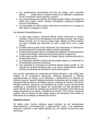 •   Las características psicosociales del sitio de trabajo, como demanda
       laboral,      puede tener un impacto directo en la velocidad y aceleración
       de los movimientos, fuerza aplicada y postura.
   •   Las características psicosociales del trabajo pueden originar respuestas de
       estrés que pueden causar cambios psicológicos originando problemas
       músculo -esqueléticos.
   •   Las respuestas de estrés pueden influenciar la transición de un estado de
       dolor agudo a subagudo y crónico.

Las hipótesis fisiopatológicas son:

   1. La alta carga mental y demanda laboral puede incrementar la tensión
      muscular y disminuir las micropausas en la actividad muscular. Esto origina
      fatiga muscular, aun en caso de cargas bajas, debido al continuo disparo
      por bajos umbrales que responden no solo a carga física, sino a carga
      mental.
   2. El estrés laboral puede incitar respuestas que incrementan la coactivacion
      incrementando así la carga del sistema músculo esquelético.
   3. El estrés laboral puede reducir la habilidad de relajación durante descansos
      y después del trabajo, influenciando adversamente la recuperación.
   4. La alta carga mental y demandas de trabajo originan cambios adversos en
      la respuesta inmune.
   5. Las respuestas del SNC al estrés laboral pueden originar un incremento en
      la sensibilidad a estímulos dolorosos.
   6. Una respuesta al incremento de demanda laboral puede resultar en una
      cascada de cambios fisiológicos que, si se evocan repetidamente, pueden
      contribuir al desarrollo de síntomas en extremidad superior.

Una revisión sistemática fue conducida por Paulien Bongers y cols (2002) para
analizar el rol ocupacional psicosocial, individual psicosocial y factores
organizacionales de trabajo, en el desarrollo y mantenimiento de síntomas en
miembro superior, reportan hallazgos positivos consistentes para la relación entre
percepción alta de estrés en el trabajo y signos y síntomas de hombro. 62% de los
estudios mostraron asociación con problemas de hombro cuando las demandas
cualitativas y cuantitativas de trabajo son combinadas con alta percepción de
estrés laboral. De todos los estudios que reportaron asociación entre factores de
riesgo psicosocial en el trabajo y problemas de hombro, 74% tuvieron asociación
positiva. Solo un estudio de alta calidad reporta una asociación entre estrés no
relacionado con el trabajo y problemas de hombro.

Aspectos clìnicos

Se define como hombro doloroso aquel originado en las articulaciones
esternoclavicular, acromioclavicular y glenohumeral, junto a los ligamentos,
tendones, músculos y otros tejidos blandos con una relación funcional de esas
estructuras.


                                        35
 