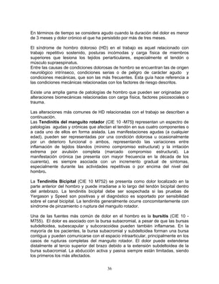 En términos de tiempo se considera agudo cuando la duración del dolor es menor
de 3 meses y dolor crónico el que ha persistido por más de tres meses.

El síndrome de hombro doloroso (HD) en el trabajo es aquel relacionado con
trabajo repetitivo sostenido, posturas incómodas y carga física de miembros
superiores que lesiona los tejidos periarticulares, especialmente el tendón o
músculo supraespinatus.
Entre las causas de condiciones dolorosas de hombro se encuentran las de origen
neurológico intrínseco, condiciones serias o de peligro de carácter agudo y
condiciones mecánicas, que son las más frecuentes. Esta guía hace referencia a
las condiciones mecánicas relacionadas con los factores de riesgo descritos.

Existe una amplia gama de patologías de hombro que pueden ser originadas por
alteraciones biomecánicas relacionadas con carga física, factores psicosociales o
trauma.

Las alteraciones más comunes de HD relacionadas con el trabajo se describen a
continuación.
Las Tendinitis del manguito rotador (CIE 10 -M75) representan un espectro de
patologías agudas y crónicas que afectan el tendón en sus cuatro componentes o
a cada uno de ellos en forma aislada. Las manifestaciones agudas (a cualquier
edad), pueden ser representadas por una condición dolorosa u ocasionalmente
por un deterioro funcional o ambos, representando las variaciones entre
inflamación de tejidos blandos (mínimo compromiso estructural) y la irritación
extrema por avulsión completa (marcado compromiso estructural). La
manifestación crónica (se presenta con mayor frecuencia en la década de los
cuarenta), es siempre asociada con un incremento gradual de síntomas,
especialmente durante las actividades repetitivas o por encima del nivel del
hombro.

La Tendinitis Bicipital (CIE 10 M752) se presenta como dolor localizado en la
parte anterior del hombro y puede irradiarse a lo largo del tendón bicipital dentro
del antebrazo. La tendinitis bicipital debe ser sospechada si las pruebas de
Yergason y Speed son positivas y el diagnóstico es soportado por sensibilidad
sobre el canal bicipital. La tendinitis generalmente ocurre concomitantemente con
síndrome de pinzamiento o ruptura del manguito rotador.

Una de las fuentes más común de dolor en el hombro es la bursitis (CIE 10 -
M755). El dolor es asociado con la bursa subacromial, a pesar de que las bursas
subdeltoidea, subescapular y subcoracoidea pueden también inflamarse. En la
mayoría de los pacientes, la bursa subacromial y subdeltoidea forman una bursa
contigua y pueden comunicarse con el espacio intraarticular, principalmente en los
casos de rupturas completas del manguito rotador. El dolor puede extenderse
distalmente al tercio superior del brazo debido a la extensión subdeltoidea de la
bursa subacromial. La abducción activa y pasiva siempre están limitadas, siendo
los primeros los más afectados.


                                        36
 