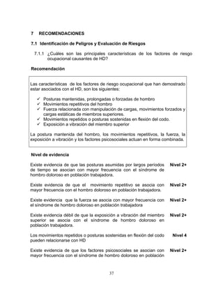 7     RECOMENDACIONES

7.1 Identificación de Peligros y Evaluación de Riesgos

    7.1.1 ¿Cuáles son las principales características de los factores de riesgo
          ocupacional causantes de HD?

Recomendación


Las características de los factores de riesgo ocupacional que han demostrado
estar asociados con el HD, son los siguientes:

        Posturas mantenidas, prolongadas o forzadas de hombro
        Movimientos repetitivos del hombro
        Fuerza relacionada con manipulación de cargas, movimientos forzados y
        cargas estáticas de miembros superiores.
        Movimientos repetidos o posturas sostenidas en flexión del codo.
        Exposición a vibración del miembro superior

La postura mantenida del hombro, los movimientos repetitivos, la fuerza, la
exposición a vibración y los factores psicosociales actuan en forma combinada.


Nivel de evidencia

Existe evidencia de que las posturas asumidas por largos períodos     Nivel 2+
de tiempo se asocian con mayor frecuencia con el síndrome de
hombro doloroso en población trabajadora.

Existe evidencia de que el movimiento repetitivo se asocia con        Nivel 2+
mayor frecuencia con el hombro doloroso en población trabajadora.

Existe evidencia que la fuerza se asocia con mayor frecuencia con     Nivel 2+
el síndrome de hombro doloroso en población trabajadora

Existe evidencia débil de que la exposición a vibración del miembro   Nivel 2+
superior se asocia con el síndrome de hombro doloroso en
población trabajadora.

Los movimientos repetidos o posturas sostenidas en flexión del codo    Nivel 4
pueden relacionarse con HD

Existe evidencia de que los factores psicosociales se asocian con     Nivel 2+
mayor frecuencia con el síndrome de hombro doloroso en población



                                        37
 
