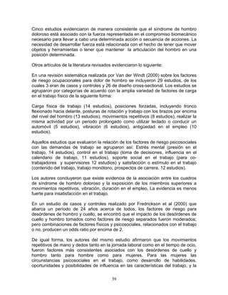 Cinco estudios evidenciaron de manera consistente que el síndrome de hombro
doloroso está asociado con la fuerza representada en el compromiso biomecánico
necesario para llevar a cabo una determinada acción o secuencia de acciones. La
necesidad de desarrollar fuerza está relacionada con el hecho de tener que mover
objetos y herramientas o tener que mantener la articulación del hombro en una
posición determinada.

Otros artículos de la literatura revisados evidenciaron lo siguiente:

En una revisión sistemática realizada por Van der Windt (2000) sobre los factores
de riesgo ocupacionales para dolor de hombro se incluyeron 29 estudios, de los
cuales 3 eran de casos y controles y 26 de diseño cross-sectional. Los estudios se
agruparon por categorías de acuerdo con la amplia variedad de factores de carga
en el trabajo físico de la siguiente forma:

Carga física de trabajo (14 estudios), posiciones forzadas, incluyendo tronco
flexionado hacia delante, posturas de rotación y trabajo con los brazos por encima
del nivel del hombro (13 estudios), movimientos repetitivos (8 estudios), realizar la
misma actividad por un periodo prolongado como utilizar teclado o conducir un
automóvil (5 estudios), vibración (6 estudios), antigüedad en el empleo (10
estudios).

Aquellos estudios que evaluaron la relación de los factores de riesgo psicosociales
con las demandas de trabajo se agruparon así: Estrés mental (presión en el
trabajo, 14 estudios), control en el trabajo (toma de decisiones, influencia en el
calendario de trabajo, 11 estudios), soporte social en el trabajo (para co-
trabajadores y supervisores 12 estudios) y satisfacción o estímulo en el trabajo
(contenido del trabajo, trabajo monótono, prospectos de carrera, 12 estudios).

Los autores concluyeron que existe evidencia de la asociación entre los cuadros
de síndrome de hombro doloroso y la exposición de los miembros superiores a
movimientos repetitivos, vibración, duración en el empleo, La evidencia es menos
fuerte para insatisfacción en el trabajo.

En un estudio de casos y controles realizado por Fredrickson et al (2000) que
abarca un período de 24 años acerca de todos, los factores de riesgo para
desórdenes de hombro y cuello, se encontró que el impacto de los desórdenes de
cuello y hombro tomados como factores de riesgo separados fueron moderados;
pero combinaciones de factores físicos y psicosociales, relacionados con el trabajo
o no, producen un odds ratio por encima de 2.

De igual forma, los autores del mismo estudio afirmaron que los movimientos
repetitivos de mano y dedos tanto en la jornada laboral como en el tiempo de ocio,
fueron factores más consistentes asociados con los desórdenes de cuello y
hombro tanto para hombre como para mujeres. Para las mujeres las
circunstancias psicosociales en el trabajo, como desarrollo de habilidades,
oportunidades y posibilidades de influencia en las características del trabajo, y la


                                          39
 