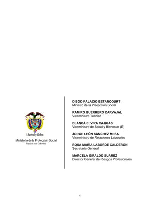 DIEGO PALACIO BETANCOURT
                                     Ministro de la Protección Social

                                     RAMIRO GUERRERO CARVAJAL
                                     Viceministro Técnico

                                     BLANCA ELVIRA CAJIGAS
                                     Viceministro de Salud y Bienestar (E)

                                     JORGE LEÓN SÁNCHEZ MESA
                                     Viceministro de Relaciones Laborales
Ministerio de la Protección Social
        República de Colombia
                                     ROSA MARÍA LABORDE CALDERÓN
                                     Secretaria General

                                     MARCELA GIRALDO SUÁREZ
                                     Director General de Riesgos Profesionales




                                         4
 