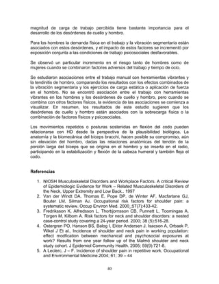 magnitud de carga de trabajo percibida tiene bastante importancia para el
desarrollo de los desórdenes de cuello y hombro.

Para los hombres la demanda física en el trabajo y la vibración segmentaría están
asociados con estos desórdenes, y el impacto de estos factores se incrementó por
exposición conjunta a las condiciones de trabajo psicosociales desfavorables.

Se observó un particular incremento en el riesgo tanto de hombres como de
mujeres cuando se combinaron factores adversos del trabajo y tiempo de ocio.

Se estudiaron asociaciones entre el trabajo manual con herramientas vibrantes y
la tendinitis de hombro, comparando los resultados con los efectos combinados de
la vibración segmentaria y los ejercicios de carga estática o aplicación de fuerza
en el hombro. No se encontró asociación entre el trabajo con herramientas
vibrantes en los hombres y los desórdenes de cuello y hombro, pero cuando se
combina con otros factores físicos, la evidencia de las asociaciones se comienza a
visualizar. En resumen, los resultados de este estudio sugieren que los
desórdenes de cuello y hombro están asociados con la sobrecarga física o la
combinación de factores físicos y psicosociales.

Los movimientos repetidos o posturas sostenidas en flexión del codo pueden
relacionarse con HD desde la perspectiva de la plausibilidad biológica. La
anatomía y la biomecánica del bíceps bracchi, hacen posible su compromiso, aún
sin elevación del hombro, dadas las relaciones anatómicas del tendón de la
porción larga del bíceps que se origina en el hombro y se inserta en el radio,
participando en la estabilización y flexión de la cabeza humeral y también fleja el
codo.


Referencias

   1. NIOSH Musculoskeletal Disorders and Workplace Factors. A critical Review
      of Epidemiologic Evidence for Work – Related Musculoskeletal Disorders of
      the Neck, Upper Extremity and Low Back.. 1997
   2. Van der Windt DA, Thomas E, Pope DP, de Winter AF, Macfarlane GJ,
      Bouter LM, Silman AJ. Occupational risk factors for shoulder pain: a
      systematic review. Occup Environ Med. 2000¸;57(7):433-42.
   3. Fredriksson K, Alfredsson L, Thorbjornsson CB, Punnett L, Toomingas A,
      Torgen M, Kilbom A. Risk factors for neck and shoulder disorders: a nested
      case-control study covering a 24-year period. 2000; 38 (5):516-28.
   4. Ostergren PO, Hanson BS, Balog I, Ektor Andersen J. Isacson A, Orbaek P,
      Wikel J Et al.. Incidence of shoulder and neck pain in working population:
      effect modfication between mechanical and psychosocial exposures at
      work? Results from one year follow up of the Malmö shoulder and neck
      study cohort. J Epidemiol Community Health. 2005; 59(9):721-8.
   5. A Leclerc, J – F. Incidence of shoulder pain in repetitive work. Occupational
      and Environmental Medicine.2004; 61; 39 – 44


                                        40
 