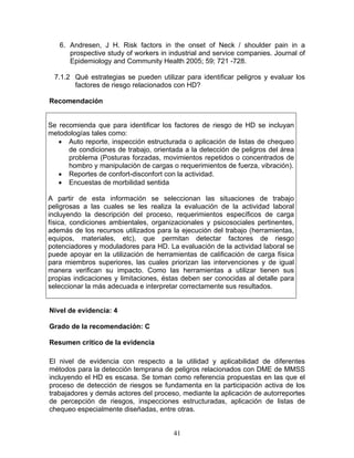 6. Andresen, J H. Risk factors in the onset of Neck / shoulder pain in a
      prospective study of workers in industrial and service companies. Journal of
      Epidemiology and Community Health 2005; 59; 721 -728.

  7.1.2 Qué estrategias se pueden utilizar para identificar peligros y evaluar los
        factores de riesgo relacionados con HD?

Recomendación


Se recomienda que para identificar los factores de riesgo de HD se incluyan
metodologías tales como:
   • Auto reporte, inspección estructurada o aplicación de listas de chequeo
      de condiciones de trabajo, orientada a la detección de peligros del área
      problema (Posturas forzadas, movimientos repetidos o concentrados de
      hombro y manipulaciòn de cargas o requerimientos de fuerza, vibración).
   • Reportes de confort-disconfort con la actividad.
   • Encuestas de morbilidad sentida

A partir de esta información se seleccionan las situaciones de trabajo
peligrosas a las cuales se les realiza la evaluación de la actividad laboral
incluyendo la descripción del proceso, requerimientos específicos de carga
física, condiciones ambientales, organizacionales y psicosociales pertinentes,
además de los recursos utilizados para la ejecución del trabajo (herramientas,
equipos, materiales, etc), que permitan detectar factores de riesgo
potenciadores y moduladores para HD. La evaluación de la actividad laboral se
puede apoyar en la utilización de herramientas de calificación de carga física
para miembros superiores, las cuales priorizan las intervenciones y de igual
manera verifican su impacto. Como las herramientas a utilizar tienen sus
propias indicaciones y limitaciones, éstas deben ser conocidas al detalle para
seleccionar la más adecuada e interpretar correctamente sus resultados.


Nivel de evidencia: 4

Grado de la recomendación: C

Resumen crítico de la evidencia

El nivel de evidencia con respecto a la utilidad y aplicabilidad de diferentes
métodos para la detección temprana de peligros relacionados con DME de MMSS
incluyendo el HD es escasa. Se toman como referencia propuestas en las que el
proceso de detección de riesgos se fundamenta en la participación activa de los
trabajadores y demás actores del proceso, mediante la aplicación de autorreportes
de percepción de riesgos, inspecciones estructuradas, aplicación de listas de
chequeo especialmente diseñadas, entre otras.


                                        41
 