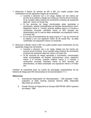 1. Abducción ó flexión de hombro de 60º a 90º, los cuales pueden estar
   combinados con los siguientes riesgos de movimiento:
         • Levantar o alcanzar con o sin carga, trabajo con las manos por
            encima de la cabeza y trabajo con codos por encima de los hombros.
            Si se cumplen estos criterios de movimiento el tiempo de exposición
            debe ser menor a 4 horas/ día.
         • Si las acciones de riesgo mencionadas estan asociadas a
            movimiento, estarán acompañadas de factores biomecánicos como:
            Repetición menor a 1 minuto, posición estática menor a 3 minutos y
            contracción muscular voluntaria menor al 30% (tomado por
            dinamómetro) por lo cual se debe contemplar una exposición menor
            a 2 horas/ día.
         • En el caso de levantamiento de carga mayor a 11 kg. por encima de
            la cabeza y con una repetición menor de 25 veces/ día, se debe
            contemplar una exposición menor a 2 horas/día.

2. Abducción ó flexión menor a 60º, los cuales pueden estar combinados con los
   siguientes riesgos de movimiento:
          • Levantar o alcanzar con o sin carga, trabajo con las manos por
             encima de los hombros. Si se cumplen estos criterios de movimiento
             el tiempo de exposición debe ser menor a 6 horas/ día
          • Si las acciones de riesgo asociadas a movimiento, mencionados
             están acompañadas de factores biomecánicos como: repetición
             menor a 6 minutos, posición estática menor a 3 minutos y
             contracción muscular voluntaria menor al 30% (tomado por
             dinamómetro), se debe contemplar una exposición menor a 4 horas/
             día.

Tambíen es importante tener en cuenta las principales características de los
factores de riesgo para HD mencionadas en la recomendación 7.1.1.

Referencias
      1.   International Organization for Standardization – ISO standard 11226.
           evaluation of static working postures Genova 2000. Disponible
           http://www.iso.ch/so/en
      2.   Comité Técnico en Ergonomía en Europa CEN PR EN 1005 4 (postura
           de trabajo). 1999




                                      46
 
