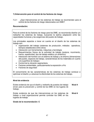7.2 Intervención para el control de los factores de riesgo


7.2.1    ¿Qué intervenciones en los sistemas de trabajo se recomiendan para el
        control de los factores de riesgo relacionados con DME?

Recomendación:


Para el control de los factores de riesgo para los DME, se recomienda diseñar y/o
rediseñar los sistemas de trabajo, buscando la óptima adaptación entre las
capacidades humanas y las exigencias del puesto de trabajo.

Los principales aspectos a tener en cuenta en el diseño de los sistemas de
trabajo son:
    • organización del trabajo (sistemas de producción, métodos operativos,
       tiempos establecidos entre otros)
    • Interacción con herramientas, máquinas y tecnología
    • Requerimientos físicos de la actividad de trabajo (postura, movimiento,
       fuerza, repetitividad, tipo de trabajo estático y/o dinámico)
    • Interacción del hombre con el sistema de trabajo y el entorno (dimensiones
       del puesto, espacios de trabajo, características de los materiales en cuanto
       a la superficie de trabajo)
    • Control de la vibración segmentaria
    • Factores ambientales, particularmente la exposición a frío
    • Factores de seguridad

El conocimiento de las características de los sistemas de trabajo conduce a
optimizar el diseño y a alcanzar la efectividad de los sistemas de trabajo.


Nivel de evidencia

Existe evidencia de que el diseño y rediseño de puestos de trabajo      Nivel 4
sirven para la prevención y control de los DME en los lugares de
trabajo.

Existe evidencia de que las intervenciones en los sistemas de           Nivel 4
trabajo a nivel organizacional permite controlar los DME en los
lugares de trabajo

Grado de la recomendación: C




                                        47
 
