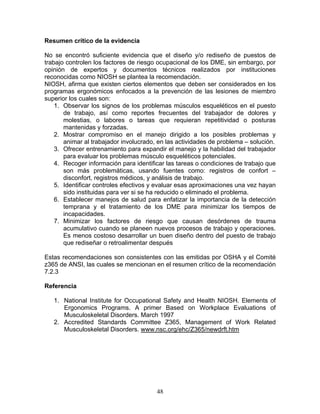 Resumen crítico de la evidencia

No se encontró suficiente evidencia que el diseño y/o rediseño de puestos de
trabajo controlen los factores de riesgo ocupacional de los DME, sin embargo, por
opinión de expertos y documentos técnicos realizados por instituciones
reconocidas como NIOSH se plantea la recomendación.
NIOSH, afirma que existen ciertos elementos que deben ser considerados en los
programas ergonómicos enfocados a la prevención de las lesiones de miembro
superior los cuales son:
    1. Observar los signos de los problemas músculos esqueléticos en el puesto
       de trabajo, así como reportes frecuentes del trabajador de dolores y
       molestias, o labores o tareas que requieran repetitividad o posturas
       mantenidas y forzadas.
    2. Mostrar compromiso en el manejo dirigido a los posibles problemas y
       animar al trabajador involucrado, en las actividades de problema – solución.
    3. Ofrecer entrenamiento para expandir el manejo y la habilidad del trabajador
       para evaluar los problemas músculo esqueléticos potenciales.
    4. Recoger información para identificar las tareas o condiciones de trabajo que
       son más problemáticas, usando fuentes como: registros de confort –
       disconfort, registros médicos, y análisis de trabajo.
    5. Identificar controles efectivos y evaluar esas aproximaciones una vez hayan
       sido instituidas para ver si se ha reducido o eliminado el problema.
    6. Establecer manejos de salud para enfatizar la importancia de la detección
       temprana y el tratamiento de los DME para minimizar los tiempos de
       incapacidades.
    7. Minimizar los factores de riesgo que causan desórdenes de trauma
       acumulativo cuando se planeen nuevos procesos de trabajo y operaciones.
       Es menos costoso desarrollar un buen diseño dentro del puesto de trabajo
       que rediseñar o retroalimentar después

Estas recomendaciones son consistentes con las emitidas por OSHA y el Comité
z365 de ANSI, las cuales se mencionan en el resumen crítico de la recomendación
7.2.3

Referencia

   1. National Institute for Occupational Safety and Health NIOSH. Elements of
      Ergonomics Programs. A primer Based on Workplace Evaluations of
      Musculoskeletal Disorders. March 1997
   2. Accredited Standards Committee Z365, Management of Work Related
      Musculoskeletal Disorders. www.nsc.org/ehc/Z365/newdrft.htm




                                        48
 