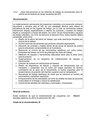 7.2.2    ¿Qué intervenciones en los sistemas de trabajo se recomiendan para el
        control de los factores de riesgo causantes de HD?

Recomendación

La implementación permanente de programas orientados a la prevención primaria,
secundaria y terciaria para el HD, es una estrategia efectiva para reducir la
prevalencia de éste en los lugares de trabajo, por lo cual, se recomienda realizar
intervención dirigida especialmente a mejorar los procesos y puestos de trabajo
desde su concepción a través del diseño, así como, de las herramientas y equipos
de trabajo utilizados, con el fin de disminuir el esfuerzo físico. Estos diseños deben
contemplar, entre otros:
    • Diseño de la altura del plano de trabajo, que evite posiciones forzadas por
       encima de la cabeza
    • Control sobre las herramientas que producen vibración segmentaria
    • Ubicación de controles y display dentro de las zonas de alcance de confort
       para la articulación comprometida en el movimiento.
    • Reducición al mínimo de los movimientos repetitivos con ciclos cortos.
       Enriquecer las tareas con el fin de prolongar los ciclos de trabajo
    • Selección de equipos y herramientas adecuados tanto para la tarea como
       para la persona.
    • Implementación de un programa de mantenimiento de equipos y
       herramientas.
    • Creación de puestos sin restricciones de espacio
    • Diseño de dispositivos de fijación y sujeción de herramientas que se
       manipulen y suspendan con la mano por largos períodos de tiempo,
       controlando así el peso de la herramienta, la fuerza requerida para el
       sostenimiento y la posición del miembro superior para la manipulación.
    • Secuencias de trabajo diseñadas de modo que se reduzcan el número de
       movimientos y esfuerzos requeridos.
    • Enriquecimiento de las actividades con el fin de ampliar los tipos de acciones
       involucradas en el trabajo y reducir la repetitividad.
    • Control de las pérdidas de materiales y actividades innecesarias.



Nivel de evidencia

Existe evidencia de que la implementación de programas con                Nivel 2
abordaje sistémico es útil en la prevención del HD.

Grado de la recomendación: B




                                         49
 