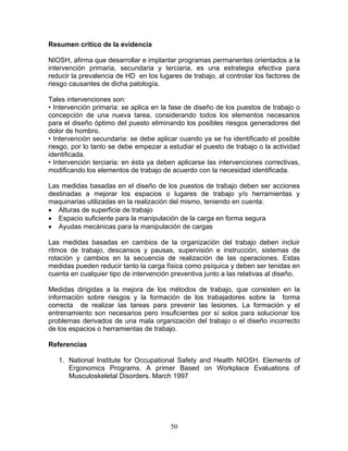 Resumen crítico de la evidencia

NIOSH, afirma que desarrollar e implantar programas permanentes orientados a la
intervención primaria, secundaria y terciaria, es una estrategia efectiva para
reducir la prevalencia de HD en los lugares de trabajo, al controlar los factores de
riesgo causantes de dicha patología.

Tales intervenciones son:
• Intervención primaria: se aplica en la fase de diseño de los puestos de trabajo o
concepción de una nueva tarea, considerando todos los elementos necesarios
para el diseño óptimo del puesto eliminando los posibles riesgos generadores del
dolor de hombro.
• Intervención secundaria: se debe aplicar cuando ya se ha identificado el posible
riesgo, por lo tanto se debe empezar a estudiar el puesto de trabajo o la actividad
identificada.
• Intervención terciaria: en ésta ya deben aplicarse las intervenciones correctivas,
modificando los elementos de trabajo de acuerdo con la necesidad identificada.

Las medidas basadas en el diseño de los puestos de trabajo deben ser acciones
destinadas a mejorar los espacios o lugares de trabajo y/o herramientas y
maquinarias utilizadas en la realización del mismo, teniendo en cuenta:
• Alturas de superficie de trabajo
• Espacio suficiente para la manipulación de la carga en forma segura
• Ayudas mecánicas para la manipulación de cargas

Las medidas basadas en cambios de la organización del trabajo deben incluir
ritmos de trabajo, descansos y pausas, supervisión e instrucción, sistemas de
rotación y cambios en la secuencia de realización de las operaciones. Estas
medidas pueden reducir tanto la carga física como psíquica y deben ser tenidas en
cuenta en cualquier tipo de intervención preventiva junto a las relativas al diseño.

Medidas dirigidas a la mejora de los métodos de trabajo, que consisten en la
información sobre riesgos y la formación de los trabajadores sobre la forma
correcta de realizar las tareas para prevenir las lesiones. La formación y el
entrenamiento son necesarios pero insuficientes por sí solos para solucionar los
problemas derivados de una mala organización del trabajo o el diseño incorrecto
de los espacios o herramientas de trabajo.

Referencias

   1. National Institute for Occupational Safety and Health NIOSH. Elements of
      Ergonomics Programs. A primer Based on Workplace Evaluations of
      Musculoskeletal Disorders. March 1997




                                        50
 