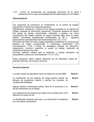7.2.3     ¿Cómo se fundamentan los programas promoción de la salud y
        prevención de los casos de patologías de HD relacionados con el trabajo?

Recomendación


Los programas de prevención se fundamentan en el control de riesgos
específicos e incluirán los siguientes aspectos:
Identificación, evaluación y control de los riesgos presentes en el sistema de
trabajo, mediante la intervención ergonómica, incluyendo aspectos de diseño
del puesto de trabajo, herramientas, materiales y equipos, así como
organización del trabajo; factores de riesgo individual tales como la edad,
género, actividades extralaborales antecedentes de HD y                aspectos
potenciadores psicolaborales (Ver recomendaciones 7.2.2, 7.3.2)
Promoción de estilos de vida y trabajo saludables, enfatizando en corrección de
factores de riesgo ocupacionales e individuales modificables (Ver
recomendación 7.3.2) a través de estrategias variadas de educación,
capacitación, inducción específica al puesto de trabajo, desarrollo de
condiciones físicas entre otras.
Correcta vigilancia médica para la detección y manejo tempranos de
susceptibles y casos.(Ver recomendación 7.3.1 a 7.3.4)

Estos programas deben integrar elementos de los diferentes niveles de
atención (primaria, secundaria y terciaria)


Nivel de evidencia


Los altos niveles de ejercitación física se relacionan con los DME    Nivel 2+

La modificación de los factores de riesgo permite acortar los          Nivel 4
tiempos de ausentismo laboral y permite los procesos de
recuperación fisiológica

Algunos factores individuales pueden influir en la ocurrencia o no    Nivel 2+
de HD relacionado con el trabajo

Los cuestionarios de síntomas son útiles como pruebas tamiz en la      Nivel 4
detección de casos de HD

La identificación temprana del caso y su intervención se relaciona     Nivel 4
con mas rápida recuperación




                                         51
 