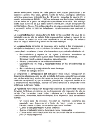 Existen condiciones propias de cada persona que pueden predisponer o en
ocasiones generar HD: Edad, género, hábito de fumar, patologías sistémicas,
variantes anatómicas, antecedentes de HD previo, secuelas de trauma. En el
estudio sistemático de NIOSH (1997) se establece que los factores individuales
pueden influir en el grado de riesgo de exposiciones específicas. Sin embargo
existe poca evidencia de que estos factores individuales actúen sinérgicamente
con los factores físicos. Ante esta perspectiva se proponen acciones de promoción
y prevención sobre condiciones individuales, complementarias para controlar el
riesgo

La responsabilidad del empleador esta dada por la seguridad y la salud de los
trabajadores en su sitio de trabajo. Esta responsabilidad incluye el manejo de los
desordenes de miembros superiores relacionados con el trabajo. Su esfuerzo
debe ser dirigido a identificar y reducir los factores de riesgo.

Un entrenamiento periodico es necesario para facilitar a los empleadores y
trabajadores la vigilancia y reconocimiento de factores de riesgo y exposición.
Los empleadores deberan proveer el entrenamiento apropiado el cual debe incluir:
   •   Reconocimiento y reporte de los signos y síntomas musculares de
       miembros superiores que puedan estar relacionados con el trabajo.
   •   Conservar registros para el reporte de estos síntomas.
   •   Saber a quien contactar para obtener asistencia.
   •   Establecimiento de roles y responsabilidades en los procedimientos de
       vigilancia
   •   Reconocimiento y manejo de los factores de riesgo
   •   Análisis del trabajo y diseño
El compromiso o participación del trabajador debe incluir: Participacion en
discusiones relacionadas con su sitio o metodo de trabajo, presentar sugerencias,
uso de herramientas y equipo de trabajo de la manera indicada, participar en el
diselo del trabajo equipos y procedimientos, participar en programas de educación
y entrenamiento relacionados, notificar en forma temprana al empleador sobre
síntomas o factores de riesgo.
La vigiliancia incluye la revisión de registros existentes de enfermedad o lesiones
derivadas del trabajo, de reportes de los trabajadores y la inspeccion del sitio de
trabajo. Esta inspeccion puede incluir cualquiera de los siguientes metodos:
cuestionarios, entrevistas, listas de chequeo. Esta inspeccion debe ser realizada
cuando:
   •   Un nuevo caso de desorden muscular de miembros superiores sea
       reportado, para determinar si el factor de riesgo existe, a traves de
       trabajos, uso de equipos, herramientas o procesos similares.
   •   Cuando el trabajador reporte nuevos síntomas
   •   Cuando el trabajador reporte factores de riesgo relacionados
   •   Cuando exista una inexplicable alta frecuencia de rotación o ausentismo
       para un trabajo especifico


                                        53
 