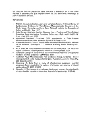 En cualquier fase de prevención debe incluirse la formación en la que debe
instarse al paciente para que adquiera estilos de vida saludable y mantenga el
plan de ejercicios en casa.

Referencias

1   NIOSH. Musculoskeletal disorders and workplace factors. A Critical Review of
    Epidemiologic Evidence for Work-Related Musculoskeletal Disorders of the
    Neck, Upper Extremity, and Low Back. National Institute for Occupational
    Safety and Health July 1997.
2   Cole Donald, Selahadin Ibrahim, Shannon Harry. Predictors of Work-Related
    Repetitive Strain Injuries in a Population Cohort. Am J Pub Health, Vol 95, N°
    7, pg 1233-1237, July 2005.
3   Accredited Standards Committee Z365, Management of Work Related
    Musculoskeletal Disorders. www.nsc.org/ehc/Z365/newdrft.htm
4   National Research Council, Work Related Musculoskeletal disorders: a review
    of the evidence. Washington D.C: National Academy Press: www.nap.edu,
    1999
5   NCR and IOM. Musculoskeletal Disorders and the work place: Low Back and
    Upper Extremities. Washington D.C: National Academy Press, 2001
6   American College of occupational an environmental medicine, Occupational
    medicine practice guidelines, OEM Press, 2004
7   Australian Acute Musculoskeletal Pain Guidelines Group. Evidence – Based
    management of acute musculoskeletal pain. Australian Academic Press Pty.
    Ltd. December 2003
8   Xiaohong, Z.. Data from a study of effectiveness suggested potential
    prognostic factors related to the patterns of shoulder pain. Journal of clinical
    epidemiology 58 2005 823-830
9   Geraets, J. Effectiveness of a grade exercise therapy program for patients with
    chronic shoulder complaints. Australian Journal of physiotherapy 51:87-94.




                                        55
 
