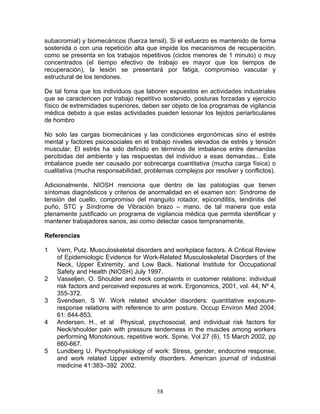 subacromial) y biomecánicos (fuerza tensil). Si el esfuerzo es mantenido de forma
sostenida o con una repetición alta que impide los mecanismos de recuperación,
como se presenta en los trabajos repetitivos (ciclos menores de 1 minuto) o muy
concentrados (el tiempo efectivo de trabajo es mayor que los tiempos de
recuperación), la lesión se presentará por fatiga, compromiso vascular y
estructural de los tendones.

De tal foma que los individuos que laboren expuestos en actividades industriales
que se caractericen por trabajo repetitivo sostenido, posturas forzadas y ejercicio
físico de extremidades superiores, deben ser objeto de los programas de vigilancia
médica debido a que estas actividades pueden lesionar los tejidos periarticulares
de hombro

No solo las cargas biomecánicas y las condiciones ergonómicas sino el estrés
mental y factores psicosociales en el trabajo niveles elevados de estrés y tensión
muscular. El estrés ha sido definido en términos de imbalance entre demandas
percibidas del ambiente y las respuestas del individuo a esas demandas... Este
imbalance puede ser causado por sobrecarga cuantitativa (mucha carga física) o
cualitativa (mucha responsabilidad, problemas complejos por resolver y conflictos).

Adicionalmente, NIOSH menciona que dentro de las patologías que tienen
síntomas diagnósticos y criterios de anormalidad en el examen son: Síndrome de
tensión del cuello, compromiso del manguito rotador, epicondilitis, tendinitis del
puño, STC y Síndrome de Vibración brazo – mano, de tal manera que esta
plenamente justificado un programa de vigilancia médica que permita identificar y
mantener trabajadores sanos, asi como detectar casos tempranamente.

Referencias

1   Vern, Putz. Musculoskeletal disorders and workplace factors. A Critical Review
    of Epidemiologic Evidence for Work-Related Musculoskeletal Disorders of the
    Neck, Upper Extremity, and Low Back. National Institute for Occupational
    Safety and Health (NIOSH) July 1997.
2   Vasseljen. O. Shoulder and neck complaints in customer relations: individual
    risk factors and perceived exposures at work. Ergonomics, 2001, vol. 44, Nº 4,
    355-372.
3   Svendsen, S W. Work related shoulder disorders: quantitative exposure-
    response relations with reference to arm posture. Occup Environ Med 2004;
    61: 844-853.
4   Andersen. H., et al Physical, psychosocial, and individual risk factors for
    Neck/shoulder pain with pressure tenderness in the muscles among workers
    performing Monotonous, repetitive work. Spine, Vol 27 (6), 15 March 2002, pp
    660-667.
5   Lundberg U. Psychophysiology of work: Stress, gender, endocrine response,
    and work related Upper extremity disorders. American journal of industrial
    medicine 41:383–392 2002.



                                        58
 
