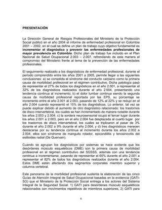 PRESENTACIÓN


La Dirección General de Riesgos Profesionales del Ministerio de la Protección
Social publicó en el año 2004 el informe de enfermedad profesional en Colombia
2001 – 2002, en el cual se define un plan de trabajo cuyo objetivo fundamental es
incrementar el diagnóstico y prevenir las enfermedades profesionales de
mayor prevalencia en Colombia. Dicho plan de trabajo fue incluido en el Plan
Nacional de Salud Ocupacional 2.003 – 2.007, refrendando de esta manera el
compromiso del Ministerio frente al tema de la prevención de las enfermedades
profesionales.

El seguimiento realizado a los diagnósticos de enfermedad profesional, durante el
período comprendido entre los años 2001 a 2005, permite llegar a las siguientes
conclusiones: a) se consolida el síndrome del conducto carpiano como la primera
causa de morbilidad profesional en el régimen contributivo. Dicha patología pasó
de representar el 27% de todos los diagnósticos en el año 2.001, a representar el
32% de los diagnósticos realizados durante el año 2.004, presentando una
tendencia continua al incremento; b) el dolor lumbar continua siendo la segunda
causa de morbilidad profesional reportada por las EPS, su porcentaje se
incremento entre el año 2.001 al 2.003, pasando de 12% al 22% y se redujo en el
año 2.004 cuando representó el 15% de los diagnósticos. Lo anterior, tal vez se
puede explicar debido al aumento de otro diagnóstico relacionado: los trastornos
de disco intervertebral, los cuales se han incrementado de manera notable durante
los años 2.003 y 2.004; c) la sordera neurosensorial ocupó el tercer lugar durante
los años 2.001 a 2.003, pero en el año 2.004 fue desplazada al cuarto lugar por
los trastornos de disco intervertebral, los cuales se triplicaron al pasar de 3%
durante el año 2.002 a 9% durante el año 2.004; y d) tres diagnósticos merecen
destacarse por su tendencia continua al incremento durante los años 2.002 a
2.004, ellos son síndrome de manguito rotador, epicondilitis y tenosinovitis del
estiloides radial (De Quervain).

Cuando se agrupan los diagnósticos por sistemas se hace evidente que los
desórdenes músculo esqueléticos (DME) son la primera causa de morbilidad
profesional en el régimen contributivo del SGSSS, además con una tendencia
continua a incrementarse, pasando de representar el 65% durante el año 2.001 a
representar el 82% de todos los diagnósticos realizados durante el año 2.004.
Estos DME están afectando dos segmentos corporales miembro superior y
columna vertebral.

Este panorama de la morbilidad profesional sustenta la elaboración de las cinco
Guías de Atención Integral de Salud Ocupacional basadas en la evidencia (GATI-
SO) que el Ministerio de la Protección Social entrega a los actores del Sistema
Integral de la Seguridad Social: 1) GATI para desórdenes músculo esqueléticos
relacionados con movimientos repetitivos de miembros superiores; 2) GATI para


                                        6
 