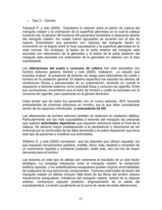 •   Tipo 3 - Gancho

Tetreault P. y cols (2004). Estudiaron la relación entre el patrón de ruptura del
manguito rotador y la orientación de la superficie glenoidea en la cual la cabeza
humeral rota. Evaluaron 96 hombros (94 pacientes) sometidos a reparación abierta
del manguito rotador, los cuales fueron agrupados de acuerdo con el tipo de
ruptura. Encontraron que pacientes con rupturas del manguito tienen un
incremento en el ángulo entre la fosa supraespinal y la superficie glenoidea en la
vista coronal. Sin embargo, la lesión de la parte anterior del manguito esta
asociada con retroversión de la glenoides y la lesión de la parte posterior del
manguito esta asociada con anteversión de la glenoides en relación con la fosa
supraespinal.

Las alteraciones del sueño y consumo de cafeína han sido asociados con
hombro doloroso general. Kerstin y cols (2002), realizaron un estudio que
buscaba evaluar la presencia de factores de riesgo para desórdenes de cuello y
hombro en la población general. El objetivo específico fue estudiar los efectos de
condiciones físicas y psicosociales en su presentación, teniendo en cuenta la
exposición a factores externos como actividad física y consumo de cigarrillo. Entre
sus conclusiones, encontraron que el dolor de hombro y cuello se asociaba con el
consumo de cigarrillo, pero solamente en el género femenino.

Cabe anotar que de todos los pacientes con un nuevo episodio, 46% recuerda
antecedentes de síntomas dolorosos en hombro, por lo que debe considerarse
dentro de los aspectos individuales, el antecedente de HD.

Las alteraciones de hombro doloroso también se observan en población atlética.
Particularmente son las más susceptibles a lesiones del manguito las personas
que realizan actividades deportivas que requieren esfuerzos sobre el nivel de la
cabeza. Se observa mayor predisposición a la persistencia o recurrencia de los
síntomas por la continuidad de las altas demandas y la pobre disposición que tiene
este tipo de pacientes a modificar sus actividades.

Williams G. y cols (2000) consideran que los deportes que utilizan raquetas, los
que requieren lanzamientos (jabalina, martillo, disco, bala, béisbol) o necesitan de
un movimiento repetido y constante (natación, water polo, ski) son los de mayor
demanda para el hombro.

Las lesiones en este tipo de atletas son raramente el resultado de un solo factor
etiológico. La compleja interacción entre el manguito rotador, la contención
estática capsular, y los estabilizadores escapulares pueden originar anormalidades
de cualquiera de sus estructuras componentes. Factores potenciales de lesión del
manguito rotador en atletas incluyen falla tensil de las fibras del tendón, pobres
mecanismos escapulares, imbalance del manguito rotador, laxitud de la cápsula
anterior, contractura capsular posterior, engrosamiento de la salida del
supraespinatus. La lesión usualmente es la suma de varias de estas alteraciones.



                                        61
 
