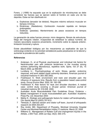 Forero, J (1999) ha expuesto que en la explicación de microtraumas se debe
considerar las fuerzas que se ejercen sobre el hombro en cada uno de los
deportes. Estas se han clasificado en:

   a. Explosivas (lanzador de béisbol). Requiere máximo esfuerzo muscular en
      tiempos mínimos.
   b. Dinámicas: (Nadadores). Contracción muscular repetida en tiempos
      prolongados.
   c. Estáticas: (pesistas). Mantenimiento de pesos excesivos en tiempos
      reducidos.

La generación de estas fuerzas provoca: micro desgarros, fibrosis de estructuras,
fatiga del manguito rotador, incapacidad de estabilizar la cabeza humeral, de
manera secundaria ocasiona pinzamiento, incremento sobre la cápsula anterior,
limitación funcional y ruptura.

Existe plausibilidad biológica por los mecanismos ya explicados de que la
sobrecarga evidente en la actividad extralaboral pueda perpetuarse en la laboral y
aumentar la prevalencia del cuadro.

Referencias

   1   Andersen. H., et al Physical, psychosocial, and individual risk factors for
       Neck/shoulder pain with pressure tenderness in the muscles among
       workers performing Monotonous, repetitive work. Spine, Vol 27 (6), 15
       March 2002, pp 660-667.
   2   Lundberg U.,. Psychophysiology of work: Stress, gender, endocrine
       response, and work related Upper extremity disorders. American journal of
       industrial medicine 41:383–392 2002.
   3   Fredriksson K. Work environment and neck and shoulder pain: the
       influence of exposure time. Results from a population based case-control
       study. Occup Environ Med 2002; 59: 182-188.
   4   Fredriksson K. Risk factors for neck and shoulder disorders: A nested
       case- control study covering a 24-year period. American journal of
       industrial medicine 38: 516-528 2000.
   5   Australian Acute Musculoskeletal Pain Guidelines Group. Evidence –
       Based management of acute musculoskeletal pain. Australian Academic
       Press Pty. Ltd. December 2003
   6   Metha S., Etiologic and pathogenetic factors for rotator cuff tendinophathy.
       Clin Sports Med 22 (2003) 791-812.
   7   Tètreault, P. Glenoid versión and rotator cuff tears. Journal of orthopaedic
       research 22 2004 202-207.
   8   Roy André, MD. Department of Physiatry, Montreal University Hospital
       Center and Montreal Rehabilitation Institut. E medicine. March 22, 2006
   9   Williams G., Management of Rotator Cuff and impingement Injuries in the
       Athlete. J Athl Train. 2000 Jul–Sep; 35(3): 300–315.



                                       62
 