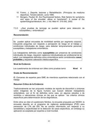 10 Forero, J. Deporte, lesiones y Rehabilitación. (Principios de medicina
      deportiva). Tercera edición. Junio 1999.
   11 Bongers, Paulien M. Are Psychosocial factors, Risk factors for symptoms
      and signs of the shoulder, elbow or hand/wrist?: A review of the
      epidemiological literature. Am. J. Ind. Med 41: 315-342, 2002.


7.3.3    ¿Qué pruebas de tamizaje se pueden aplicar para detección de
        susceptibles y sintomáticos?

Recomendación


Se pueden aplicar encuestas de morbilidad sentida por segmento corporal,
incluyendo preguntas con respecto a percepción de riesgo en el trabajo y
condiciones individuales de riesgo, para detectar tempranamente personas
susceptibles y trabajadores sintomáticos.

Los trabajadores definidos como susceptibles por presencia de condiciones
individuales de riesgo, requieren vigilancia individualizada por profesional de la
salud. Los trabajadores definidos como síntomáticos serán considerados casos
probables y requieren valoración médica específica.

Nivel de Evidencia

Los cuestionarios de síntomas son útiles como pruebas tamiz            Nivel    4

Grado de Recomendación

C: Concenso de expertos para DME de miembros superiores relacionado con el
trabajo

Resumen Crítico de la Evidencia

Tradicionalmente se han propuesto modelos de reporte de discomfort o síntomas
sobre imágenes de la figura humana que buscan detectar trabajadores
sintomáticos, con el fin de definirlos como caso, en algunos estudios o de
remitirlos a valoraciones clínicas en las que se aplican los criterios clínicos
específicos para determinación de los diagnósticos.

Entre otros se citan el cuestionario Nórdico, la encuesta propuesta por NIOSH, la
encuesta descrita en el programa de vigilancia epidemiologica (PVE) para
prevención de LTA del ISS. No se conoce información con respecto a su
sensibilidad y especificidad en la detección de casos específicos, sin embargo su
aplicación es aceptada por expertos a nivel mundial.




                                         63
 