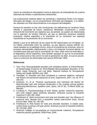 mismo se orientará el interrogatorio hacia la detección de antecedentes de cuadros
dolorosos de hombro o subluxaciones recidivantes.

Las evaluaciones médicas deben ser periódicas y específicas frente a los riesgos
derivados del trabajo, con el consentimiento informado del trabajador, y no deben
ser utilizados con fines discriminatorios ni en perjuicio del trabajador.

Aunque los estudios no han sido concluyentes, las deficiencias en condición física,
referida a capacidad de fuerza, resistencia, flexibilidad, coordinación y control
temporal del movimiento son aspectos que, de persistir, se pueden ver relacionadas
con la aparición de hombro doloroso; así que su detección temprana mediante
evaluación médica específica y la orientación en su corrección son aspectos
importantes en la prevención de su ocurrencia.

Debido a que en la definición de los casos de HD relacionados con el trabajo, no
ha habido uniformidad entre los estudios, ya que algunos autores definen los
casos basados en la patología clínica, otros en la presencia de síntomas, otros en
procesos demostrables objetivamente y otros a la limitación funcional laboral, se
considera para esta guia que la connotación de “caso” debe incluir el sintomático y
el diagnóstico clínico específico. Esto tambien apoyado en que se ha encontrado
que la consecuencia más común ha sido la generación de dolor, el cual se asume
como un precursor de enfermedad más severa (Riihimaki 1995).

Referencias

1. Vern, Putz. Musculoskeletal disorders and workplace factors. A Critical Review
   of Epidemiologic Evidence for Work-Related Musculoskeletal Disorders of the
   Neck, Upper Extremity, and Low Back. National Institute for Occupational
   Safety and Health (NIOSH) July 1997.
2. Vasseljen. O. Shoulder and neck complaints in customer relations: individual
   risk factors and perceived exposures at work. Ergonomics, 2001, vol. 44, Nº 4,
   355-372.
3. Andersen. H., et al Physical, psychosocial, and individual risk factors for
   Neck/shoulder pain with pressure tenderness in the muscles among workers
   performing Monotonous, repetitive work. Spine, Vol 27 (6), 15 March 2002, pp
   660-667.
4. Lundberg U., Psychophysiology of work: Stress, gender, endocrine response,
   and work related Upper extremity disorders. American journal of industrial
   medicine 41:383–392 2002.
5. Fredriksson K. Work environment and neck and shoulder pain: the influence of
   exposure time. Results from a population based case-control study. Occup
   Environ Med 2002; 59: 182-188.
6. Fredriksson K. Risk factors for neck and shoulder disorders: A nested case-
   control study covering a 24-year period. American journal of industrial medicine
   38: 516-528 2000.
7. American College of occupational an environmental medicine, Occupational
   medicine practice guidelines, OEM Press, 2004


                                        66
 