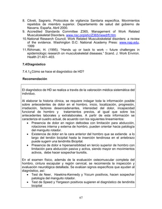8. Cilveti, Sagrario. Protocolos de vigilancia Sanitaria especifica. Movimientos
    repetidos de miembro superior. Departamento de salud del gobierno de
    Navarra. España. Abril 2000.
9. Accredited Standards Committee Z365, Management of Work Related
    Musculoskeletal Disorders. www.nsc.org/ehc/Z365/newdrft.htm
10. National Research Council, Work Related Musculoskeletal disorders: a review
    of the evidence. Washington D.C: National Academy Press: www.nap.edu,
    1999
11. Riihimaki, H. (1995). “Hands up or back to work – future challenges in
    epidemiologic research on musculoskeletal diseases.” Scand. J. Work Environ.
    Health 21:401–403.

7.4 Diagnóstico

7.4.1¿Cómo se hace el diagnóstico de HD?

Recomendación


El diagnóstico de HD se realiza a través de la valoración médica sistemática del
individuo.

Al elaborar la historia clínica, se requiere indagar toda la información posible
sobre antecedentes de dolor en el hombro, inicio, localización, progresión,
irradiación, factores desencadenantes, intensidad del dolor, incapacidad
funcional de hombro y          tratamientos previos, al igual que sobre los
antecedentes laborales y extralaborales. A partir de esta información se
caracteriza el cuadro actual, de acuerdo con los siguientes lineamientos:
    • Presencia de dolor en region deltoidea con limitación para abducción,
       rotaciones interna y externa de hombro, pueden orientar hacia patología
       del manguito rotador.
    • Existencia de dolor en la cara anterior del hombro que se extiende a lo
       largo del tendón bicipital hasta la inserción tendinosa en el antebrazo
       puede sugerir una tendinitis Bicipital.
    • Presencia de dolor e hipersensibilidad en tercio superior de hombro con
       limitación para abducción pasiva y activa, siendo mayor en movimientos
       activos, debe hacer sospechar bursitis.

En el examen físico, además de la evaluación osteomuscular completa del
hombro, cintura escapular y región cervical, se recomienda la inspección y
evaluación neurológica detallada. Se evalúan signos específicos que ayudan al
diagnóstico, así:
   • Test de Neer, Hawkins-Kennedy y Yocum positivos, hacen sospechar
      patología del manguito rotador.
   • Test de Speed y Yergason positivos sugieren el diagnóstico de tendinitis
      bicipital


                                        67
 