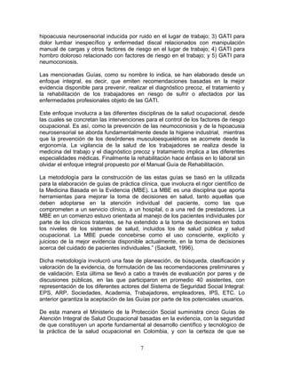 hipoacusia neurosensorial inducida por ruido en el lugar de trabajo;    3) GATI para
dolor lumbar inespecífico y enfermedad discal relacionados con          manipulación
manual de cargas y otros factores de riesgo en el lugar de trabajo;     4) GATI para
hombro doloroso relacionado con factores de riesgo en el trabajo; y     5) GATI para
neumoconiosis.

Las mencionadas Guías, como su nombre lo indica, se han elaborado desde un
enfoque integral, es decir, que emiten recomendaciones basadas en la mejor
evidencia disponible para prevenir, realizar el diagnóstico precoz, el tratamiento y
la rehabilitación de los trabajadores en riesgo de sufrir o afectados por las
enfermedades profesionales objeto de las GATI.

Este enfoque involucra a las diferentes disciplinas de la salud ocupacional, desde
las cuales se concretan las intervenciones para el control de los factores de riesgo
ocupacional. Es así, como la prevención de las neumoconiosis y de la hipoacusia
neurosensorial se aborda fundamentalmente desde la higiene industrial, mientras
que la prevención de los desórdenes musculoesqueléticos se acomete desde la
ergonomía. La vigilancia de la salud de los trabajadores se realiza desde la
medicina del trabajo y el diagnóstico precoz y tratamiento implica a las diferentes
especialidades médicas. Finalmente la rehabilitación hace énfasis en lo laboral sin
olvidar el enfoque integral propuesto por el Manual Guía de Rehabilitación.

La metodología para la construcción de las estas guías se basó en la utilizada
para la elaboración de guías de práctica clínica, que involucra el rigor científico de
la Medicina Basada en la Evidencia (MBE). La MBE es una disciplina que aporta
herramientas para mejorar la toma de decisiones en salud, tanto aquellas que
deben adoptarse en la atención individual del paciente, como las que
comprometen a un servicio clínico, a un hospital, o a una red de prestadores. La
MBE en un comienzo estuvo orientada al manejo de los pacientes individuales por
parte de los clínicos tratantes, se ha extendido a la toma de decisiones en todos
los niveles de los sistemas de salud, incluidos los de salud pública y salud
ocupacional. La MBE puede concebirse como el uso consciente, explícito y
juicioso de la mejor evidencia disponible actualmente, en la toma de decisiones
acerca del cuidado de pacientes individuales.” (Sackett, 1996).

Dicha metodología involucró una fase de planeación, de búsqueda, clasificación y
valoración de la evidencia, de formulación de las recomendaciones preliminares y
de validación. Esta última se llevó a cabo a través de evaluación por pares y de
discusiones públicas, en las que participaron en promedio 40 asistentes, con
representación de los diferentes actores del Sistema de Seguridad Social Integral:
EPS, ARP, Sociedades, Academia, Trabajadores, empleadores, IPS, ETC. Lo
anterior garantiza la aceptación de las Guías por parte de los potenciales usuarios.

De esta manera el Ministerio de la Protección Social suministra cinco Guías de
Atención Integral de Salud Ocupacional basadas en la evidencia, con la seguridad
de que constituyen un aporte fundamental al desarrollo científico y tecnológico de
la práctica de la salud ocupacional en Colombia, y con la certeza de que se


                                          7
 
