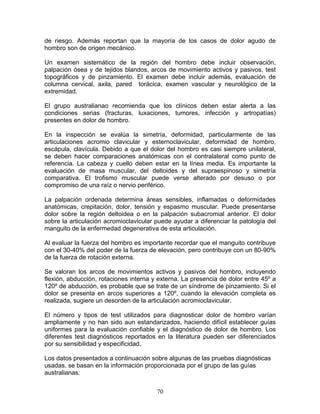 de riesgo. Además reportan que la mayoría de los casos de dolor agudo de
hombro son de origen mecánico.

Un examen sistemático de la región del hombro debe incluir observación,
palpación ósea y de tejidos blandos, arcos de movimiento activos y pasivos, test
topográficos y de pinzamiento. El examen debe incluir además, evaluación de
columna cervical, axila, pared torácica, examen vascular y neurológico de la
extremidad.

El grupo australianao recomienda que los clínicos deben estar alerta a las
condiciones serias (fracturas, luxaciones, tumores, infección y artropatías)
presentes en dolor de hombro.

En la inspección se evalúa la simetría, deformidad, particularmente de las
articulaciones acromio clavicular y esternoclavicular, deformidad de hombro,
escápula, clavícula. Debido a que el dolor del hombro es casi siempre unilateral,
se deben hacer comparaciones anatómicas con el contralateral como punto de
referencia. La cabeza y cuello deben estar en la línea media. Es importante la
evaluación de masa muscular, del deltoides y del supraespinoso y simetría
comparativa. El trofismo muscular puede verse alterado por desuso o por
compromiso de una raíz o nervio periférico.

La palpación ordenada determina áreas sensibles, inflamadas o deformidades
anatómicas, crepitación, dolor, tensión y espasmo muscular. Puede presentarse
dolor sobre la región deltoidea o en la palpación subacromial anterior. El dolor
sobre la articulación acromioclavicular puede ayudar a diferenciar la patología del
manguito de la enfermedad degenerativa de esta articulación.

Al evaluar la fuerza del hombro es importante recordar que el manguito contribuye
con el 30-40% del poder de la fuerza de elevación, pero contribuye con un 80-90%
de la fuerza de rotación externa.

Se valoran los arcos de movimientos activos y pasivos del hombro, incluyendo
flexión, abducción, rotaciones interna y externa. La presencia de dolor entre 45º a
120º de abducción, es probable que se trate de un síndrome de pinzamiento. Si el
dolor se presenta en arcos superiores a 120º, cuando la elevación completa es
realizada, sugiere un desorden de la articulación acromioclavicular.

El número y tipos de test utilizados para diagnosticar dolor de hombro varían
ampliamente y no han sido aun estandarizados, haciendo difícil establecer guías
uniformes para la evaluación confiable y el diagnóstico de dolor de hombro. Los
diferentes test diagnósticos reportados en la literatura pueden ser diferenciados
por su sensibilidad y especificidad.

Los datos presentados a continuación sobre algunas de las pruebas diagnósticas
usadas, se basan en la información proporcionada por el grupo de las guías
australianas:


                                        70
 