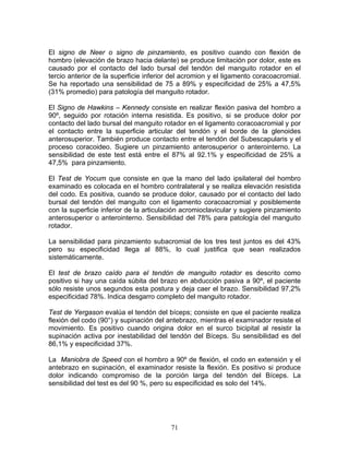 El signo de Neer o signo de pinzamiento, es positivo cuando con flexión de
hombro (elevación de brazo hacia delante) se produce limitación por dolor, este es
causado por el contacto del lado bursal del tendón del manguito rotador en el
tercio anterior de la superficie inferior del acromion y el ligamento coracoacromial.
Se ha reportado una sensibilidad de 75 a 89% y especificidad de 25% a 47,5%
(31% promedio) para patología del manguito rotador.

El Signo de Hawkins – Kennedy consiste en realizar flexión pasiva del hombro a
90º, seguido por rotación interna resistida. Es positivo, si se produce dolor por
contacto del lado bursal del manguito rotador en el ligamento coracoacromial y por
el contacto entre la superficie articular del tendón y el borde de la glenoides
anterosuperior. También produce contacto entre el tendón del Subescapularis y el
proceso coracoideo. Sugiere un pinzamiento anterosuperior o anterointerno. La
sensibilidad de este test está entre el 87% al 92.1% y especificidad de 25% a
47,5% para pinzamiento.

El Test de Yocum que consiste en que la mano del lado ipsilateral del hombro
examinado es colocada en el hombro contralateral y se realiza elevación resistida
del codo. Es positiva, cuando se produce dolor, causado por el contacto del lado
bursal del tendón del manguito con el ligamento coracoacromial y posiblemente
con la superficie inferior de la articulación acromioclavicular y sugiere pinzamiento
anterosuperior o anterointerno. Sensibilidad del 78% para patología del manguito
rotador.

La sensibilidad para pinzamiento subacromial de los tres test juntos es del 43%
pero su especificidad llega al 88%, lo cual justifica que sean realizados
sistemáticamente.

El test de brazo caído para el tendón de manguito rotador es descrito como
positivo si hay una caída súbita del brazo en abducción pasiva a 90º, el paciente
sólo resiste unos segundos esta postura y deja caer el brazo. Sensibilidad 97,2%
especificidad 78%. Indica desgarro completo del manguito rotador.

Test de Yergason evalúa el tendón del bíceps; consiste en que el paciente realiza
flexión del codo (90°) y supinación del antebrazo, mientras el examinador resiste el
movimiento. Es positivo cuando origina dolor en el surco bicipital al resistir la
supinación activa por inestabilidad del tendón del Bíceps. Su sensibilidad es del
86,1% y especificidad 37%.

La Maniobra de Speed con el hombro a 90º de flexión, el codo en extensión y el
antebrazo en supinación, el examinador resiste la flexión. Es positivo si produce
dolor indicando compromiso de la porción larga del tendón del Bíceps. La
sensibilidad del test es del 90 %, pero su especificidad es solo del 14%.




                                         71
 