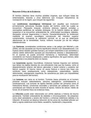 Resumen Crítico de la Evidencia

El hombro doloroso tiene muchos posibles orígenes, que incluyen todas las
enfermedades, lesiones y otros deterioros que invoquen mecanismos de
nocicepción en la región, que incluyen las siguientes:

Las condiciones neurológicas intrínsecas son aquellas que involucran
primariamente estructuras neurales locales del hombro, entre las cuales se
encuentran: Plexopatia braquial, síndrome doloroso regional complejo y
neuropatías periféricas de variadas etiologías. En la historia médica se deben
sospechar si se encuentran antecedentes de enfermedad neurológica, diabetes,
discopatía cervical degenerativa o trauma. Característicamente se evidencian
mediante el examen neurológico concienzudo del miembro superior
comprometido, incluyendo la valoración cervical, en el que se observarán
alteraciones de la sensibilidad, fuerza, trofismo muscular y/o de los reflejos
osteotendinosos

Las fracturas, consideradas condiciones serias o de peligro por Mitchell y cols
(2005), son las causadas por trauma significativo directo o por desaceleración. Los
huesos sanos resisten grandes fuerzas y se rompen solamente si son sometidos a
intenso estrés deformante causado por traumatismos directos o desaceleración.
En el examen se puede encontrar hematoma o hemartrosis, deformidad
consistente con fractura desplazada y edema significativo. De igual manera, debe
sospecharse si se presenta dolor en reposo.

Las luxaciones agudas, traumáticas, involucran fuerzas mayores con vectores
que dañan los tejidos blandos de una articulación más que los huesos, como el
desprendimiento anterior del labrum glenoideo o lesión anterior y posterior del
labrum superior. El trauma menor no causa fractura a menos que haya una
condición ósea predisponente como osteoporosis, osteomalacia, osteítis
deformantes, osteogenesis imperfecta. Se caracteriza por dolor con imposibilidad
para la movilización del hombro.

Los tumores son raros en el hombro. Tumores óseos primarios en el humero
proximal incluyen osteoclastoma, sarcoma osteogénico, condroblastoma y
condrosarcoma. Los tumores de tejidos blandos pueden ser primarios como el
histiocitoma fibroso, condromas sinoviales y sarcomas (en población joven). Se
caracterizan por historia de dolor durante el reposo, historia de cáncer, hábito de
fumar. En el examen físico se evidencia masa.

La infección puede estar relacionada con artritis sépticas o historia de trauma
penetrante. También antecedente de diabetes o inmunosupresión. Se presentan
como dolor persistente y severo del hombro y síntomas sistémicos debidos a la
infección. Al examen se observa reducción de los arcos de movilidad articular por
dolor y signos sistémicos como fiebre, escalofrío, hipotensión y taquicardia.




                                        74
 