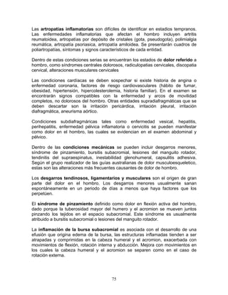 Las artropatías inflamatorias son difíciles de identificar en estadios tempranos.
Las enfermedades inflamatorias que afectan el hombro incluyen artritis
reumatoidea, artropatías por depósito de cristales (gota, pseudogota), polimialgia
reumática, artropatía psoriasica, artropatía amiloidea. Se presentarán cuadros de
poliartropatías, síntomas y signos característicos de cada entidad.

Dentro de estas condiciones serias se encuentran los estados de dolor referido a
hombro, como síndromes centrales dolorosos, radiculopatias cervicales, discopatia
cervical, alteraciones musculares cervicales

Las condiciones cardíacas se deben sospechar si existe historia de angina o
enfermedad coronaria, factores de riesgo cardiovasculares (hábito de fumar,
obesidad, hipertensión, hipercolesterolemia, historia familiar). En el examen se
encontrarán signos compatibles con la enfermedad y arcos de movilidad
completos, no dolorosos del hombro. Otras entidades supradiafragmáticas que se
deben descartar son la irritación pericárdica, irritación pleural, irritación
diafragmática, aneurisma aórtico.

Condiciones subdiafragmáricas tales como enfermedad vesical, hepatitis,
perihepatitis, enfermedad pélvica inflamatoria o cervicitis se pueden manifestar
como dolor en el hombro, las cuales se evidencian en el examen abdominal y
pélvico.

Dentro de las condiciones mecánicas se pueden incluir desgarros menores,
síndrome de pinzamiento, bursitis subacromial, lesiones del manguito rotador,
tendinitis del supraespinatus, inestabilidad glenohumeral, capsulitis adhesiva.
Según el grupo realizador de las guías australianas de dolor musculoesqueletico,
estas son las alteraciones más frecuentes causantes de dolor de hombro.

Los desgarros tendinosos, ligamentarios y musculares son el origen de gran
parte del dolor en el hombro. Los desgarros menores usualmente sanan
espontáneamente en un periodo de días a menos que haya factores que los
perpetúen.

El síndrome de pinzamiento definido como dolor en flexión activa del hombro,
dado porque la tuberosidad mayor del humero y el acromion se mueven juntos
pinzando los tejidos en el espacio subacromial. Este síndrome es usualmente
atribuido a bursitis subacromial o lesiones del manguito rotador.

La inflamación de la bursa subacromial es asociada con el desarrollo de una
efusión que origina edema de la bursa, las estructuras inflamadas tienden a ser
atrapadas y comprimidas en la cabeza humeral y el acromion, exacerbada con
movimientos de flexión, rotación interna y abducción. Mejora con movimientos en
los cuales la cabeza humeral y el acromion se separen como en el caso de
rotación externa.




                                       75
 