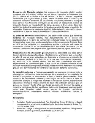 Desgarros del Manguito rotador: los tendones del manguito rotador pueden
romperse por sobrecargas súbitas en un evento traumático o lesionarse por
fricción contra el acromion sobre el tiempo. La lesión provoca respuesta
inflamatoria que origina edema y dolor, siendo atrapado entre la cabeza y el
acromion, causando síndrome de pinzamiento. Se puede presentar a cualquier
edad pero es más frecuente en mayores de 30 años. En trabajadores jóvenes se
encuentra historia de manipulación de cargas pesadas o tirón súbito, dolor con
posiciones de los brazos por encima de la cabeza y caída del brazo en posición de
abducción. Al examen se evidencia debilidad de la abducción en rotación interna,
debilidad de la rotación externa de la elevación en rotación externa.

La tendinitis calcificada del hombro es una calcificación reactiva que afecta los
tendones del manguito rotador, más frecuentemente en el tendón del
supraespinatus, a 1 o 2cm de su inserción en la tuberosidad mayor, seguida del
infraespinatus, teres minor y subescapularis en orden descendente. Produce dolor
en 50% de los pacientes con restricciones agudas o crónicas del rango de
movimiento y limitación en las actividades de la vida diaria. Se asume que es
debido a cambios locales degenerativos y proliferativos de los tejidos tendinosos.

Inestabilidad de la articulación glenohumeral: su estabilidad está dada por el
labrum glenoideo la cápsula articular y los ligamentos y tendones que se insertan
en ella. Si una de esas estructuras es lesionada y el daño no se resuelve la
articulación es inestable en la dirección en la cual esta restricción es inadecuada.
La abducción y la rotación externa son las más comúnmente afectadas,
especialmente en combinación pero puede ocurrir en cualquier dirección. En la
luxación de la articulación glenohumeral se puede encontrar historia de luxaciones
previas o de deformaciones del hombro que se reducen de forma espontánea.

La capsulitis adhesiva u “hombro congelado” es una causa común de dolor y
discapacidad del hombro, caracterizado por inicio espontáneo acompañado de
limitación progresiva de movimientos activos y pasivos glenohumerales. Esta
condición es usualmente unilateral y con mayor frecuencia afecta el lado no
dominante. Siempre el rango más afectado es la rotación externa, siguiéndole la
abducción y menos la rotación interna. El dolor y la restricción persisten por un
periodo de meses y hasta años para luego gradualmente disminuir la rigidez y
recuperar movimiento. Se han identificado factores de riesgo para su presentación
como sexo femenino, edad mayor, trauma de hombro, desórdenes
cardiorrespiratorios, enfermedad cerebro vascular, enfermedad tiroidea y
hemiplejia.

Referencias

1   Australian Acute Musculoskeletal Pain Guidelines Group. Evidence – Based
    management of acute musculoskeletal pain. Australian Academic Press Pty.
    Ltd. December 2003.
2   American College of occupational an environmental medicine, Occupational
    medicine practice guidelines, OEM Press, 2004 287-326.


                                        76
 