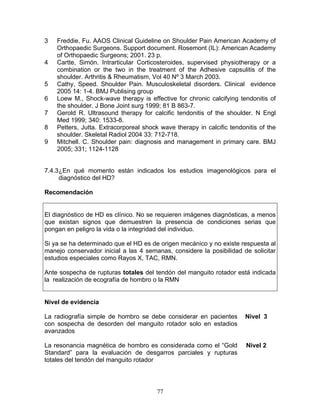 3   Freddie, Fu. AAOS Clinical Guideline on Shoulder Pain American Academy of
    Orthopaedic Surgeons. Support document. Rosemont (IL): American Academy
    of Orthopaedic Surgeons; 2001. 23 p.
4   Cartte, Simón. Intrarticular Corticosteroides, supervised physiotherapy or a
    combination or the two in the treatment of the Adhesive capsulitis of the
    shoulder. Arthritis & Rheumatism, Vol 40 Nº 3 March 2003.
5   Cathy, Speed. Shoulder Pain. Musculoskeletal disorders. Clinical evidence
    2005 14: 1-4. BMJ Publising group
6   Loew M., Shock-wave therapy is effective for chronic calcifying tendonitis of
    the shoulder. J Bone Joint surg 1999; 81 B 863-7.
7   Gerold R. Ultrasound therapy for calcific tendonitis of the shoulder. N Engl
    Med 1999; 340: 1533-8.
8   Petters, Jutta. Extracorporeal shock wave therapy in calcific tendonitis of the
    shoulder. Skeletal Radiol 2004 33: 712-718.
9   Mitchell. C. Shoulder pain: diagnosis and management in primary care. BMJ
    2005; 331; 1124-1128


7.4.3¿En qué momento están indicados los estudios imagenológicos para el
     diagnóstico del HD?

Recomendación


El diagnóstico de HD es clínico. No se requieren imágenes diagnósticas, a menos
que existan signos que demuestren la presencia de condiciones serias que
pongan en peligro la vida o la integridad del individuo.

Si ya se ha determinado que el HD es de origen mecánico y no existe respuesta al
manejo conservador inicial a las 4 semanas, considere la posibilidad de solicitar
estudios especiales como Rayos X, TAC, RMN.

Ante sospecha de rupturas totales del tendón del manguito rotador está indicada
la realización de ecografía de hombro o la RMN


Nivel de evidencia

La radiografía simple de hombro se debe considerar en pacientes        Nivel 3
con sospecha de desorden del manguito rotador solo en estadios
avanzados

La resonancia magnética de hombro es considerada como el “Gold          Nivel 2
Standard” para la evaluación de desgarros parciales y rupturas
totales del tendón del manguito rotador




                                        77
 