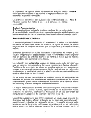 El diagnóstico de rupturas totales del tendón del manguito rotador      Nivel 1b
hecho por ultrasonografía es equivalente al diagnóstico realizado por
resonancia magnética y artrografía

Los exámenes paraclínicos para evaluación de hombro doloroso son        Nivel 2
indicados cuando hay fallas a las 4 a 6 semanas de manejo
conservador

Grado de Recomendación
B: Para evaluación de radiografía simple en patología del manguito rotador
A: La sensibilidad y especificidad de la resonancia magnética y del ultrasonido son
buenas y equivalentes para la evaluación de rupturas totales del manguito rotador.

Resumen Crítico de la Evidencia

El estudio imagenológico de hombro no es necesario, a menos que haya signos
de alarma de condiciones serias. En ausencia de signos de alarma, la utilidad
diagnóstica de las imágenes es mínima y es poco probable que mejore el manejo
médico.

Exámenes paraclínicos de rutina (laboratorio y radiografias de hombro) y más
estudios imagenológicos especializados no son recomendados durante el primer
mes a 6 semanas de síntomas dolorosos de hombro, a menos que las medidas
conservadoras para su manejo hayan fallado.

La evaluación con radiografías simples en casos agudos debe ser reservada
para los pacientes con antecedente de trauma y sospecha de fractura o luxación.
También se ha encontrado su utilidad en aquellos pacientes con sospecha de
tumores y procesos articulares avanzados. Se ha mostrado que las radiografías
simples tienen la habilidad de mostrar la relación entre los segmentos del húmero
proximal y la articulación glenohumeral.

En las etapas iniciales del síndrome del manguito rotador, las radiografías son
normales. En estadios más avanzados se puede encontrar esclerosis del troquíter
y del acromion, quistes óseos en el troquíter, concavidad en la superficie inferior
del acromion y osteofitos en la parte anterior del acromion.

Los signos radiológicos de tendinitis crónica sin desgarros incluyen la esclerosis
subcondral de la cabeza humeral, aplanamiento de la tuberosidad mayor,
esclerosis del acromion, calcificaciones localizadas en el área del tendón del
manguito rotador, espolones del acromion o acromion tipo 2 y 3.

Laurent Nove-Josserand y cols (2005), realizaron un estudio cuyo propósito fue
determinar qué factores afectan el tamaño de los intervalos acromiohumeral y
coracohumeral evaluados por radiografía simple y tomografía computarizada.
Mostraron que la disminución del intervalo acromiohumeral en las radiografías
antero posteriores, indica migración superior de la cabeza humeral, siendo el

                                        78
 
