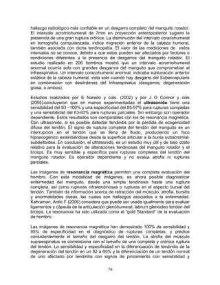 hallazgo radiológico más confiable en un desgarro completo del manguito rotador.
El intervalo acromiohumeral de 7mm en proyección anteroposterior sugiere la
presencia de una gran ruptura crónica. La disminución del intervalo coracohumeral
en tomografía computarizada, indica migración anterior de la cabeza humeral,
también asociada con dicha tendinopatía. El valor de las mediciones de estos
intervalos no se conoce, debido a que estos pueden ser afectados por factores o
condiciones diferentes a la presencia de desgarros del manguito rotador. El
estudio realizado en 206 hombros mostró que un intervalo acromiohumeral
anormal ocurría solo con grandes desgarros del manguito que comprometían al
Infraespinatus. Un intervalo coracohumeral anormal, indicaba subluxación anterior
estática de la cabeza humeral, vista solo cuando hay desgarro del Subescapularis
en combinación con desórdenes del Infraespinatus (desgarros, degeneración
grasa, o ambos).

Estudios realizados por E Naredo y cols. (2002) y por J O Connor y cols
(2005).concluyeron que en manos experimentadas el ultrasonido tiene una
sensibilidad del 93 –100% y una especificidad del 85-97% para rupturas completas
y una sensibilidad del 63-93% para rupturas parciales. Sin embargo son operador
dependiente. Estos resultados son comparables con los de resonancia magnética.
Con ultrasonido, si es posible detectar tendinitis por la pérdida de ecogencidad
difusa del tendón. El signo de ruptura completa del tendón del manguito es un
interrupción en el tendón que se llena de fluido, produciendo un foco
hipoecogénico extendiéndose desde la superficie articular a la bursa subacromial-
subdeltoidea. En conclusión, el ultrasonido, es un estudio muy útil y de bajo costo
relativo para la evaluación de alteraciones tendinosas del manguito rotador y el
bíceps. Es muy sensible y especifica para rupturas completas del tendón del
manguito rotador. Es operador dependiente y no evalúa atrofia ni rupturas
parciales.

Las imágenes de resonancia magnética permiten una completa evaluación del
hombro. Con esta modalidad de imágenes, es ahora posible diagnosticar
enfermedad del manguito, desde una simple tendinosis hasta una ruptura
completa, así como rupturas intratendinosas o rupturas en el aspecto bursal del
tendón. También da información acerca de retracción del músculo, atrofia, bursitis
y anormalidades óseas, las cuales son hallazgos asociados a la enfermedad.
Kahraman, Ardic F (2006) considera que puede ser usada igualmente para evaluar
ligamentos y cápsula de la articulación glenohumeral, labrum glenoideo tendón del
bíceps. La resonancia ha sido utilizada como el “gold Standard” de la evaluación
de hombro.

Las imágenes de resonancia magnética han demostrado 100% de sensibilidad y
95% de especificidad en el diagnóstico de rupturas completas, y predice
consistentemente el tamaño del desgarro del tendón. La atrofia del músculo
supraespinatus se correlaciona con el tamaño de una completa y crónica ruptura
del tendón. La sensibilidad y especificidad en la diferenciación de tendinitis de la
degeneración del tendón en un 82 a 85% y la diferenciación de un tendón normal
de uno afectado por tendinitis con signos de pinzamiento con sensibilidad y


                                        79
 