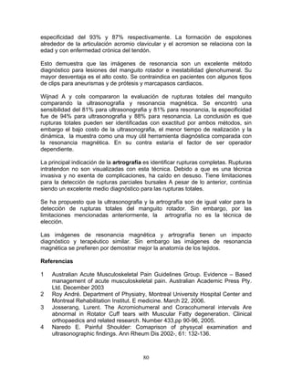especificidad del 93% y 87% respectivamente. La formación de espolones
alrededor de la articulación acromio clavicular y el acromion se relaciona con la
edad y con enfermedad crónica del tendón.

Esto demuestra que las imágenes de resonancia son un excelente método
diagnóstico para lesiones del manguito rotador e inestabilidad glenohumeral. Su
mayor desventaja es el alto costo. Se contraindica en pacientes con algunos tipos
de clips para aneurismas y de prótesis y marcapasos cardiacos.

Wijnad A y cols compararon la evaluación de rupturas totales del manguito
comparando la ultrasonografia y resonancia magnética. Se encontró una
sensibilidad del 81% para ultrasonografia y 81% para resonancia, la especificidad
fue de 94% para ultrasonografia y 88% para resonancia. La conclusión es que
rupturas totales pueden ser identificadas con exactitud por ambos métodos, sin
embargo el bajo costo de la ultrasonografia, el menor tiempo de realización y la
dinámica, la muestra como una muy útil herramienta diagnóstica comparada con
la resonancia magnética. En su contra estaría el factor de ser operador
dependiente.

La principal indicación de la artrografía es identificar rupturas completas. Rupturas
intratendon no son visualizadas con esta técnica. Debido a que es una técnica
invasiva y no exenta de complicaciones, ha caído en desuso. Tiene limitaciones
para la detección de rupturas parciales bursales A pesar de lo anterior, continúa
siendo un excelente medio diagnóstico para las rupturas totales.

Se ha propuesto que la ultrasonografia y la artrografía son de igual valor para la
detección de rupturas totales del manguito rotador. Sin embargo, por las
limitaciones mencionadas anteriormente, la artrografía no es la técnica de
elección.

Las imágenes de resonancia magnética y artrografía tienen un impacto
diagnóstico y terapéutico similar. Sin embargo las imágenes de resonancia
magnética se prefieren por demostrar mejor la anatomía de los tejidos.

Referencias

1   Australian Acute Musculoskeletal Pain Guidelines Group. Evidence – Based
    management of acute musculoskeletal pain. Australian Academic Press Pty.
    Ltd. December 2003
2   Roy André. Department of Physiatry, Montreal University Hospital Center and
    Montreal Rehabilitation Institut. E medicine. March 22, 2006.
3   Josserang, Lurent. The Acromiohumeral and Coracohumeral intervals Are
    abnormal in Rotator Cuff tears with Muscular Fatty degeneration. Clinical
    orthopaedics and related research. Number 433,pp 90-96, 2005.
4   Naredo E. Painful Shoulder: Comaprison of physycal examination and
    ultrasonographic findings. Ann Rheum Dis 2002-, 61: 132-136.



                                         80
 