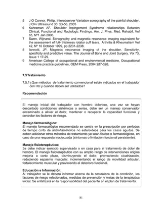 5   J O Connor, Philip. Interobserver Variation sonography of the painful shoulder.
    J Clin Ultrasound 33: 53-56, 2005
6   Kahraman AF. Shoulder Inpingement Syndrome relationships Between
    Clinical, Functional and Radiologic Findings. Am. J. Phys. Med. Rehabil. Vol
    85, Nº1 Jan 2006.
7   Swen, Wijnand. Sonography and magnetic resonance imaging equivalent for
    the assessment of full- thickness rotator cuff tears. Arthritis & Rheumatism Vol
    42, Nº 10 October 1999, pp 2231-2238.
8   Iannotti, JP. Magnetic resonance imaging of the shoulder. Sensitivity,
    specificity and predictive value. The Journal of Bone and Joint Surgery. Vol 73,
    Issue 1 17-29.
9   American College of occupational and environmental medicine, Occupational
    medicine practice guidelines, OEM Press, 2004 287-326.


7.5 Tratamiento

7.5.1¿Que métodos de tratamiento convencional están indicados en el trabajador
     con HD y cuando deben ser utilizados?

Recomendación


El manejo inicial del trabajador con hombro doloroso, una vez se hayan
descartado condiciones sistémicas o serias, debe ser un manejo conservador
encaminado a aliviar el dolor, mantener o recuperar la capacidad funcional y
controlar los factores de riesgo.

Manejo farmacológico:
El manejo farmacológico recomendado se centra en la prescripción por períodos
de tiempo corto de antiinflamatorios no esteroideos para los casos agudos. Se
deben adicionar otros métodos de tratamiento ya sean físicos o farmacológicos, en
caso de una respuesta inadecuada (síntomas o limitación funcional persistente).

Manejo fisioterapéutico:
Se debe indicar ejercicio supervisado o en casa para el tratamiento de dolor de
hombro. El manejo fisioterapéutico con su amplio rango de intervenciones origina
mejoría a corto plazo, disminuyendo el dolor, promoviendo cicatrización,
reduciendo espasmo muscular, incrementando el rango de movilidad articular,
fortalecimiento muscular y previniendo el deterioro funcional.

Educación e Información:
Al trabajador se le deberá informar acerca de la naturaleza de la condición, los
factores de riesgo relacionados, medidas de prevención y metas de la terapéutica
inicial. Se enfatizará en la responsabilidad del paciente en el plan de tratamiento.




                                        81
 