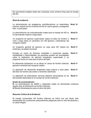 Se recomienda emplear estas tres conductas como primera línea para el manejo
del HD.


Nivel de evidencia

La administración de analgésicos antiinflamatorios no esteroideos Nivel 2+
produce mejoría de los síntomas de HD en casos agudos y subagudos
solo a corto plazo

La administración de corticosteroides orales para el manejo de HD no   Nivel 2+
ha demostrado mejoría a largo plazo

Un programa de ejercicio supervisado mejora el dolor de hombro a       Nivel 1+
corto y largo plazo en pacientes con HD general y desórdenes del
manguito rotador

Un programa general de ejercicio en casa para HD mejora los            Nivel 1+
síntomas y el estado funcional

Excepto en casos de fracturas inestables o luxaciones agudas,          Nivel 1+
inestabilidad o hipermobilidad, los pacientes pueden ser aconsejados
sobre la realización de ejercicio terapéutico supervisado o un
programa hecho en casa para el alivio del dolor

El ultrasonido terapéutico no es eficaz en casos de hombro doloroso    Nivel 1+
general o tendinitis del manguito rotador.

La aplicación de ultrasonido terapéutico logra mejoría a corto plazo   Nivel 1+
del dolor de hombro secundario a tendinitis calcificada

La aplicación de estimulación nerviosa eléctrica transcutánea no ha    Nivel 1+
demostrado efectividad en el manejo de hombro doloroso.

Grado de recomendación:
B: La administración de AINES y esteroides orales ha demostrado evidencia
regular para el tratamiento de hombro doloroso.
A Manejo fisioterapéutico para el alivio del dolor


Resumen Crítico de la Evidencia

El manejo conservador del hombro doloroso se indica una vez hayan sido
descartadas las condiciones potencialmente peligrosas para la vida del paciente y
su salud integral.




                                       82
 