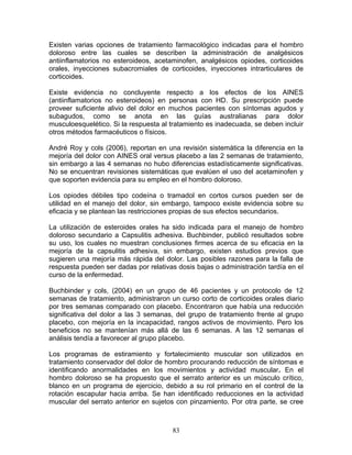 Existen varias opciones de tratamiento farmacológico indicadas para el hombro
doloroso entre las cuales se describen la administración de analgésicos
antiinflamatorios no esteroideos, acetaminofen, analgésicos opiodes, corticoides
orales, inyecciones subacromiales de corticoides, inyecciones intrarticulares de
corticoides.

Existe evidencia no concluyente respecto a los efectos de los AINES
(antiinflamatorios no esteroideos) en personas con HD. Su prescripción puede
proveer suficiente alivio del dolor en muchos pacientes con síntomas agudos y
subagudos, como se anota en las guías australianas para dolor
musculoesquelético. Si la respuesta al tratamiento es inadecuada, se deben incluir
otros métodos farmacéuticos o físicos.

André Roy y cols (2006), reportan en una revisión sistemática la diferencia en la
mejoría del dolor con AINES oral versus placebo a las 2 semanas de tratamiento,
sin embargo a las 4 semanas no hubo diferencias estadísticamente significativas.
No se encuentran revisiones sistemáticas que evalúen el uso del acetaminofen y
que soporten evidencia para su empleo en el hombro doloroso.

Los opiodes débiles tipo codeína o tramadol en cortos cursos pueden ser de
utilidad en el manejo del dolor, sin embargo, tampoco existe evidencia sobre su
eficacia y se plantean las restricciones propias de sus efectos secundarios.

La utilización de esteroides orales ha sido indicada para el manejo de hombro
doloroso secundario a Capsulitis adhesiva. Buchbinder, publicó resultados sobre
su uso, los cuales no muestran conclusiones firmes acerca de su eficacia en la
mejoría de la capsulitis adhesiva, sin embargo, existen estudios previos que
sugieren una mejoría más rápida del dolor. Las posibles razones para la falla de
respuesta pueden ser dadas por relativas dosis bajas o administración tardía en el
curso de la enfermedad.

Buchbinder y cols, (2004) en un grupo de 46 pacientes y un protocolo de 12
semanas de tratamiento, administraron un curso corto de corticoides orales diario
por tres semanas comparado con placebo. Encontraron que había una reducción
significativa del dolor a las 3 semanas, del grupo de tratamiento frente al grupo
placebo, con mejoría en la incapacidad, rangos activos de movimiento. Pero los
beneficios no se mantenían más allá de las 6 semanas. A las 12 semanas el
análisis tendía a favorecer al grupo placebo.

Los programas de estiramiento y fortalecimiento muscular son utilizados en
tratamiento conservador del dolor de hombro procurando reducción de síntomas e
identificando anormalidades en los movimientos y actividad muscular. En el
hombro doloroso se ha propuesto que el serrato anterior es un músculo crítico,
blanco en un programa de ejercicio, debido a su rol primario en el control de la
rotación escapular hacia arriba. Se han identificado reducciones en la actividad
muscular del serrato anterior en sujetos con pinzamiento. Por otra parte, se cree



                                       83
 
