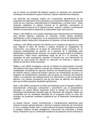 que el exceso de actividad del trapecio superior en pacientes con pinzamiento
contribuye a la translación superior anormal y rotación reducida de la escápula.

Los ejercicios del manguito rotador son incorporados generalmente en los
programas de tratamiento de los pacientes con pinzamiento debido al rol funcional
crítico de sus músculos, particularmente el infraespinatus y el teres minor. Estos
músculos estabilizan la cabeza humeral en la glenoides, previniendo el
desplazamiento excesivo de la cabeza humeral superior o anterior y produciendo
rotación humeral externa separando la tuberosidad mayor del acromion.

Green y cols (2006) en una revisión sistemática para intervenciones en fisioterapia
para hombro doloroso, publicada en Cocrhane, mostró efectos benéficos
significativos a corto y largo plazo, en la recuperación funcional de desórdenes del
manguito rotador (abducción) comparados con placebo, al mes de tratamiento.

Ludewig y cols (2003) evaluaron los efectos de un programa de ejercicio en casa
para mejorar el dolor de hombro y estatus funcional en trabajadores de
construcción. Los sujetos en el grupo de intervención fueron instruidos en un
programa estandarizado de ejercicio de 8 semanas de 5 actividades para
estiramiento y fortalecimiento muscular. Los sujetos del grupo control no recibieron
intervención. Todos fueron reevaluados luego de las 8 a 12 semanas. Los
resultados de esta investigación soportan la premisa que una intervención de
ejercicio en casa puede ser efectiva en reducción de síntomas y mejorar su
estatus funcional en dichos pacientes.

Malliou y cols (2004) investigaron cual era el método de entrenamiento muscular
más efectivo para lograr balance muscular del manguito rotador. Compararon tres
modalidades consistentes en ejercicio dinámico de resistencia para movimientos
de rotación interna y externa de hombro, ejercicio con manipulación de peso y un
programa de fortalecimiento isokinético para el grupo de músculos del manguito
rotador. La evaluación fue realizada previa a la intervención y a las 6 semanas de
ejercicio. Los autores concluyeron que los tres tipos de ejercicio son efectivos,
pero que el último presenta resultados significativos.

Haar y cols (2005) compararon el efecto de fisioterapia para el manguito rotador y
decomprensión artroscopia subacromial y encontraron que el procedimiento
quirúrgico no mostró efectos superiores sobre el manejo con fisioterapia. La
fisioterapia individualizada indicada luego de reparación del manguito rotador fue
comparable con los resultados obtenidos de un programa hecho en casa. Sin
embargo, los pacientes mostraban preferencia por el tratamiento fisioterapéutico
asistido.

La terapia manual incluye movilizaciones y manipulaciones específicas para
mejorar la función general articular y disminuir cualquier restricción de movimiento
en uno o múltiples niveles. Gert J y cols evaluaron la terapia manipulativa asociada
a cuidados médicos usuales (analgésicos, inyecciones de corticoides y terapia
física). Reportaron que su combinación acelera la recuperación de los síntomas de


                                        84
 