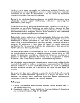 hombro a corto plazo comparado con tratamientos aislados. Pacientes con
antecedente de hombro congelado en quienes se realiza manipulación mostraron
incremento en las tasas de recuperación a los tres meses de tratamiento
comparado con inyecciones de corticosteroides.

Dentro de las estrategias fisioterapéuticas se han incluido intervenciones como
ultrasonido, corriente bipolar interferencial, estimulación electromagnética
transcutanea y láser terapia.

El uso del ultrasonido es predominantemente empírico, utilizado como intervención
terapéutica por sus efectos fisiológicos los cuales incluyen aumento del flujo
sanguíneo, incremento de la permeabilidad capilar y metabolismo tisular, aumento
de la distensibilidad de los tejidos, elevación de los umbrales de dolor y alteración
de la actividad neuromuscular originando relajación.

Eebenbichler y cols., realizaron un estudio aleatorizado, doble ciego, controlado,
comparando el placebo con el uso de pulsos de ultrasonido realizados 5 veces por
semana por 15 minutos (frecuencia de 0.89 MHz, 2,5 Watts por cm2). Mostró
reducción de la tendinitis calcificada, mejorando el dolor y calidad de vida a las 6
semanas. El seguimiento a largo plazo (9 meses) no mostró diferencias
significativas. No hay evidencia de efectos del ultrasonido en dolor general de
hombro o tendinitis del manguito rotador.

Se cree que la corriente bipolar interferencial logra la recuperación por elevación
del umbral doloroso y promover la relajación muscular. Van der Windt en 1998
estudió 145 pacientes y encontró que esta corriente no fue más benéfica que el
placebo en desórdenes generales de hombro para la recuperación o mejoría
sustancial a corto y largo plazo (6 semanas a 12 meses de seguimiento).

La estimulación electromagnética transcutánea se propone que modula el dolor
mediante la liberación de opiáceos endógenos en áreas específicas del sistema
nervioso central. En la revisión sistemática adelantada por Green Son (2006) se
encontró evidencia suficiente de su eficacia en los casos de dolor agudo de
hombro.

La terapia con láser se ha utilizado en pacientes con tendinitis del manguito
rotador sin encontrar diferencias significativas en la mejoría del dolor a las 8
semanas. Sin embargo, se ha demostrado significativa mejoría comparado con
placebo a corto plazo en pacientes con capsulitis adhesiva.

Referencias

1. Cathy S. Shoulder Pain. Musculoskeletal disorders. Clinical evidence 2005 14:
   1-4. BMJ Publising group
2. Ocupational medicine Practice Guidelines. American College of Ocupational
   and enviromental medicine. Pág. 201-204. 2004.



                                         85
 