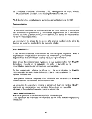 10 Accredited Standards Committee Z365, Management of Work Related
   Musculoskeletal Disorders. www.nsc.org/ehc/Z365/newdrft.htm


7.5.3¿Existen otras terapéuticas no quirúrgicas para el tratamiento del HD?

Recomendación


La aplicación intrarticular de corticoesteroides en casos crónicos y subacromial
para síndromes de pinzamiento y desórdenes degenerativos de la articulación
acromio clavicular y glenohumeral, pueden ser incluidas dentro del tratamiento de
HD por médicos especialistas.

La acupuntura y las ondas de choque de alta energía pueden brindar alivio del
dolor en los pacientes con tendinitis del manguito rotador.


Nivel de evidencia

El uso de corticosteroides subacromiales se considera para propósitos     Nivel 4
diagnósticos o terapéuticos de síndromes de pinzamiento y desórdenes
degenerativos de la articulación acromio clavicular y glenohumeral

Dosis únicas de corticosteroides inyectados a nivel subacromial no han Nivel 1+
demostrado impacto en la reducción del dolor o duración de la
inmovilidad en pacientes con pinzamiento postraumático.

Se han encontrado efectos benéficos con la administración de Nivel 1+
corticosteroides intraarticulares en hombro doloroso comparado con un
régimen de fisioterapia

La terapia con ondas de choque se indica solamente para pacientes con Nivel 1+
hombro doloroso secundario a tendinitis calcificada

La aplicación de acupuntura mejora el control del dolor del hombro Nivel 1+
sólamente en combinación con ejercicios terapéuticos en capsulitis
adhesiva, enfermedad del manguito rotador y osteoartritis

Grado de recomendación:
A: Para la aplicación subacromial comparado con fisioterapia
C: La aplicación de esteroides subacromiales es útil como método diagnóstico y
terapéutico




                                        89
 