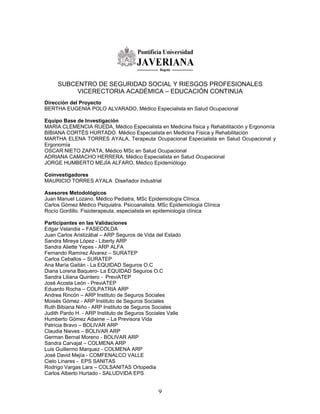 SUBCENTRO DE SEGURIDAD SOCIAL Y RIESGOS PROFESIONALES
          VICERECTORIA ACADÉMICA – EDUCACIÓN CONTINUA
Direcciòn del Proyecto
BERTHA EUGENIA POLO ALVARADO, Médico Especialista en Salud Ocupacional

Equipo Base de Investigación
MARIA CLEMENCIA RUEDA, Médico Especialista en Medicina física y Rehabilitación y Ergonomía
BIBIANA CORTÉS HURTADO. Médico Especialista en Medicina Física y Rehabilitación
MARTHA ELENA TORRES AYALA, Terapeuta Ocupacional Especialista en Salud Ocupacional y
Ergonomía
OSCAR NIETO ZAPATA, Médico MSc en Salud Ocupacional
ADRIANA CAMACHO HERRERA, Médico Especialista en Salud Ocupacional
JORGE HUMBERTO MEJÍA ALFARO, Médico Epidemiólogo

Coinvestigadores
MAURICIO TORRES AYALA Diseñador Industrial

Asesores Metodológicos
Juan Manuel Lozano. Médico Pediatra, MSc Epidemiología Clínica.
Carlos Gómez Médico Psiquiatra. Psicoanalista. MSc Epidemiología Clínica
Rocío Gordillo. Fisioterapeuta, especialista en epidemiología clínica

Participantes en las Validaciones
Edgar Velandia – FASECOLDA
Juan Carlos Aristizábal – ARP Seguros de Vida del Estado
Sandra Mireya López - Liberty ARP
Sandra Aliette Yepes - ARP ALFA
Fernando Ramírez Álvarez – SURATEP
Carlos Ceballos – SURATEP
Ana María Gaitán - La EQUIDAD Seguros O.C
Diana Lorena Baquero- La EQUIDAD Seguros O.C
Sandra Liliana Quintero - PreviATEP
José Acosta León - PreviATEP
Eduardo Rocha – COLPATRIA ARP
Andrea Rincón – ARP Instituto de Seguros Sociales
Moisés Gómez - ARP Instituto de Seguros Sociales
Ruth Bibiana Niño - ARP Instituto de Seguros Sociales
Judith Pardo H. - ARP Instituto de Seguros Sociales Valle
Humberto Gómez Adaime – La Previsora Vida
Patricia Bravo – BOLIVAR ARP
Claudia Nieves – BOLIVAR ARP
German Bernal Moreno - BOLIVAR ARP
Sandra Carvajal – COLMENA ARP
Luis Guillermo Marquez - COLMENA ARP
José David Mejía - COMFENALCO VALLE
Cielo Linares - EPS SANITAS
Rodrigo Vargas Lara – COLSANITAS Ortopedia
Carlos Alberto Hurtado - SALUDVIDA EPS


                                               9
 