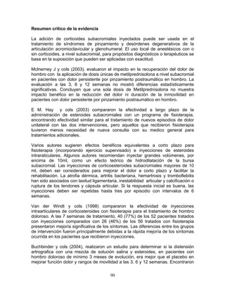 Resumen critico de la evidencia

La adición de corticoides subacromiales inyectados puede ser usada en el
tratamiento de síndromes de pinzamiento y desórdenes degenerativos de la
articulación acromioclavicular y glenohumeral. El uso local de anestésicos con o
sin corticoides, a nivel subacromial, para propósitos diagnósticos o terapéuticos se
basa en la suposición que pueden ser aplicadas con exactitud.

Mclnerney J y cols (2003). evaluaron el impacto en la recuperación del dolor de
hombro con la aplicación de dosis únicas de metilprednisolona a nivel subacromial
en pacientes con dolor persistente por pinzamiento postraumático en hombro. La
evaluación a las 3, 6 y 12 semanas no mostró diferencias estadísticamente
significativas. Concluyen que una sola dosis de Metilprednisolona no muestra
impacto benéfico en la reducción del dolor ni duración de la inmovilidad en
pacientes con dolor persistente por pinzamiento postraumático en hombro.

E M. Hay y cols (2003) compararon la efectividad a largo plazo de la
administración de esteroides subacromiales con un programa de fisioterapia,
encontrando efectividad similar para el tratamiento de nuevos episodios de dolor
unilateral con las dos intervenciones, pero aquellos que recibieron fisioterapia
tuvieron menos necesidad de nueva consulta con su medico general para
tratamientos adicionales.

Varios autores sugieren efectos benéficos equivalentes a corto plazo para
fisioterapia (incorporando ejercicio supervisado) e inyecciones de esteroides
intraraticulares. Algunos autores recomiendan inyectar grandes volúmenes, por
encima de 10ml, como un efecto teórico de hidrodilatación de la bursa
subacromial. Las inyecciones de corticoesteroides subacromiales mayores de 10
ml, deben ser considerados para mejorar el dolor a corto plazo y facilitar la
rehabilitación. La atrofia dérmica, artritis bacteriana, hemartrosis y tromboflebitis
han sido asociados con laxitud ligamentaria, inestabilidad articular y calcificación o
ruptura de los tendones y cápsula articular. Si la respuesta inicial es buena, las
inyecciones deben ser repetidas hasta tres por episodio con intervalos de 6
semanas.

Van der Windt y cols (1998) compararon la efectividad de inyecciones
intraarticulares de corticosteroides con fisioterapia para el tratamiento de hombro
doloroso. A las 7 semanas de tratamiento, 40 (77%) de los 52 pacientes tratados
con inyecciones comparados con 26 (46%) de los 56 tratados con fisioterapia
presentaron mejoría significativa de los síntomas. Las diferencias entre los grupos
de intervención fueron principalmente debidas a la rápida mejoría de los síntomas
ocurrida en los pacientes que recibieron inyecciones.

Buchbinder y cols (2004), realizaron un estudio para determinar si la distensión
artrografica con una mezcla de solución salina y esteroides, en pacientes con
hombro doloroso de mínimo 3 meses de evolución, era mejor que el placebo en
mejorar función dolor y rangos de movilidad a las 3, 6 y 12 semanas. Encontraron


                                         90
 