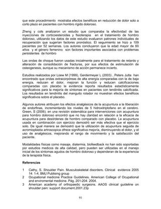 que este procedimiento mostraba efectos benéficos en reducción de dolor solo a
corto plazo en pacientes con hombro rígido doloroso.

Zheng y cols analizaron un estudio que comparaba la efectividad de las
inyecciones de corticoesteroides y fisioterapia en el tratamiento de hombro
doloroso, utilizando los datos de este estudio evaluaron patrones individuales de
recuperación que sugerían factores pronóstico. El seguimiento se hizo a 109
pacientes por 52 semanas. Los autores concluyeron que la edad mayor de 60
años y el género femenino son factores importantes asociados con problemas
persistentes de hombro

Las ondas de choque fueron usadas inicialmente para el tratamiento de retardo y
alteración de consolidación de fracturas, por sus efectos de estimulación de
osteogenesis, aunque su mecanismo de acción permanece incierto.

Estudios realizados por Loew M (1999), Gerdermeyer L (2003) , Peters Jutta han
encontrado que ondas extracorpóreas de alta energía comparadas con la de baja
energía, reducen el dolor, mejoran la función y reducen calcificaciones
comparadas con placebo la evidencia reporta resultados estadísticamente
significativos para la mejoría de síntomas en pacientes con tendinitis calcificada.
Los resultados en tendinitis del manguito rotador no muestran efectos benéficos
significativos sobre el placebo.

Algunos autores atribuyen los efectos analgésicos de la acupuntura a la liberación
de endorfinas, incrementando los niveles de 5 hidroxitriptofano en el cerebro.
Green, S (2006). en una revisión sistemática para intervenciones con acupuntura
para hombro doloroso encontró que no hay claridad en relación a la eficacia de
acupuntura para desórdenes de hombro comparado con placebo. La acupuntura
usada en combinación con ejercicio demostró ser más efectiva que el ejercicio
solo. De igual manera se demostró que la utilización de acupuntura seguida de
acromioplastia artroscopica ofrece significativa mejoría, disminuyendo el dolor, y el
uso de analgésicos, mejorando el rango de movimiento y la satisfacción del
paciente.

Modalidades físicas como masaje, diatermia, biofeedback no han sido soportadas
por estudios medicos de alta calidad, pero pueden ser utilizadas en el manejo
inicial de los síntomas agudos de hombro doloroso y dependeran de la experiencia
de la terapista física.

Referencias

1   Cathy, S. Shoulder Pain. Musculoskeletal disorders. Clinical evidence 2005
    14: 1-4. BMJ Publising group
2   Ocupational medicine Practice Guidelines. American College of Ocupational
    and enviromental medicine. Pág. 201-204. 2004.
3   American academy of orthopaedic surgeons. AAOS clinical guideline on
    shoulder pain: support document.2001.23p


                                         91
 