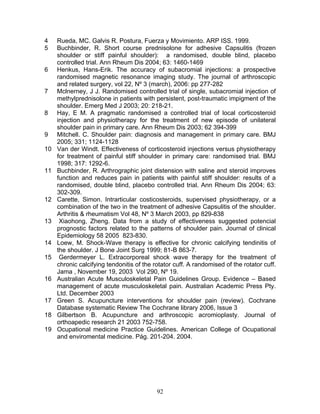 4    Rueda, MC. Galvis R. Postura, Fuerza y Movimiento. ARP ISS. 1999.
5    Buchbinder, R. Short course prednisolone for adhesive Capsulitis (frozen
     shoulder or stiff painful shoulder): a randomised, double blind, placebo
     controlled trial. Ann Rheum Dis 2004; 63: 1460-1469
6    Henkus, Hans-Erik. The accuracy of subacromial injections: a prospective
     randomised magnetic resonance imaging study. The journal of arthroscopic
     and related surgery, vol 22, Nº 3 (march), 2006: pp 277-282
7    Mclnerney, J J. Randomised controlled trial of single, subacromial injection of
     methylprednisolone in patients with persistent, post-traumatic impigment of the
     shoulder. Emerg Med J 2003; 20: 218-21.
8    Hay, E M. A pragmatic randomised a controlled trial of local corticosteroid
     injection and physiotherapy for the treatment of new episode of unilateral
     shoulder pain in primary care. Ann Rheum Dis 2003; 62 394-399
9    Mitchell. C. Shoulder pain: diagnosis and management in primary care. BMJ
     2005; 331; 1124-1128
10   Van der Windt. Effectiveness of corticosteroid injections versus physiotherapy
     for treatment of painful stiff shoulder in primary care: randomised trial. BMJ
     1998; 317: 1292-6.
11   Buchbinder, R. Arthrographic joint distension with saline and steroid improves
     function and reduces pain in patients with painful stiff shoulder: results of a
     randomised, double blind, placebo controlled trial. Ann Rheum Dis 2004; 63:
     302-309.
12   Carette, Simon. Intrarticular costicosteroids, supervised physiotherapy, or a
     combination of the two in the treatment of adhesive Capsulitis of the shoulder.
     Arthritis & rheumatism Vol 48, Nº 3 March 2003, pp 829-838
13    Xiaohong, Zheng. Data from a study of effectiveness suggested potencial
     prognostic factors related to the patterns of shoulder pain. Journal of clinical
     Epidemiology 58 2005 823-830.
14   Loew, M. Shock-Wave therapy is effective for chronic calcifying tendinitis of
     the shoulder. J Bone Joint Surg 1999; 81-B 863-7.
15    Gerdermeyer L. Extracorporeal shock wave therapy for the treatment of
     chronic calcifying tendonitis of the rotator cuff. A randomised of the rotator cuff.
     Jama , November 19, 2003 Vol 290, Nº 19.
16   Australian Acute Musculoskeletal Pain Guidelines Group. Evidence – Based
     management of acute musculoskeletal pain. Australian Academic Press Pty.
     Ltd. December 2003
17   Green S. Acupuncture interventions for shoulder pain (review). Cochrane
     Database systematic Review The Cochrane library 2006, Issue 3
18   Gilbertson B. Acupuncture and arthroscopic acromioplasty. Journal of
     orthoapedic research 21 2003 752-758.
19   Ocupational medicine Practice Guidelines. American College of Ocupational
     and enviromental medicine. Pág. 201-204. 2004.




                                           92
 